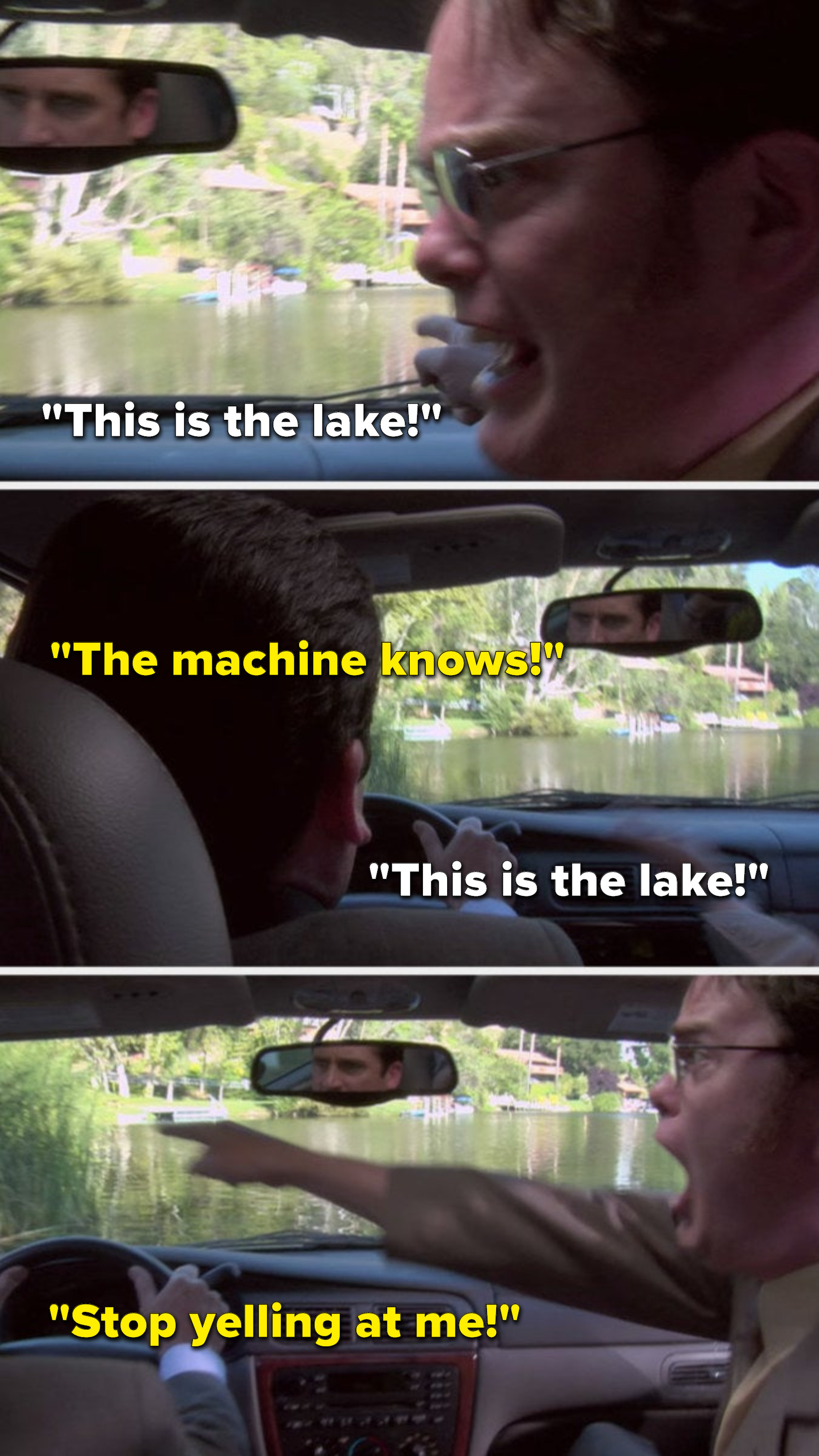 Dwight yells, &quot;This is the lake,&quot; Michael yells, &quot;The machine knows,&quot; Dwight yells, &quot;This is the lake,&quot; and Michael yells, &quot;Stop yelling at me&quot;