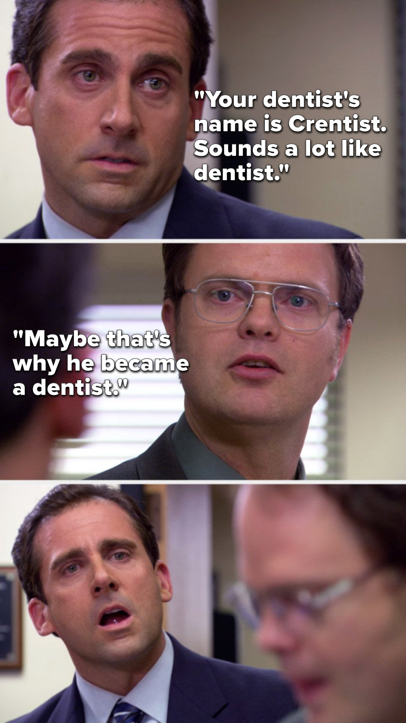 On The Office, Michael says, &quot;Your dentist&#x27;s name is Crentist, sounds a lot like dentist&quot;; Dwight says, &quot;Maybe that&#x27;s why he became a dentist&quot; and Michael is clearly furious