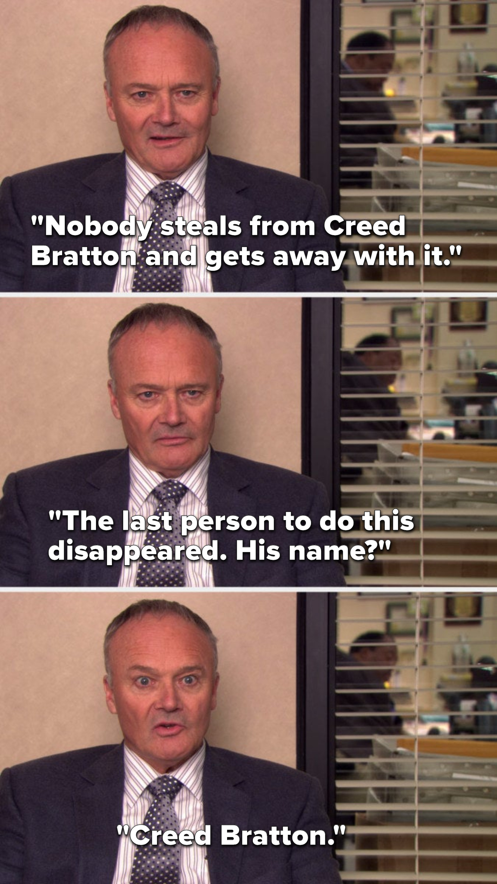 Creed says, Nobody steals from Creed Bratton and gets away with it, the last person to do this disappeared, his name, Creed Bratton