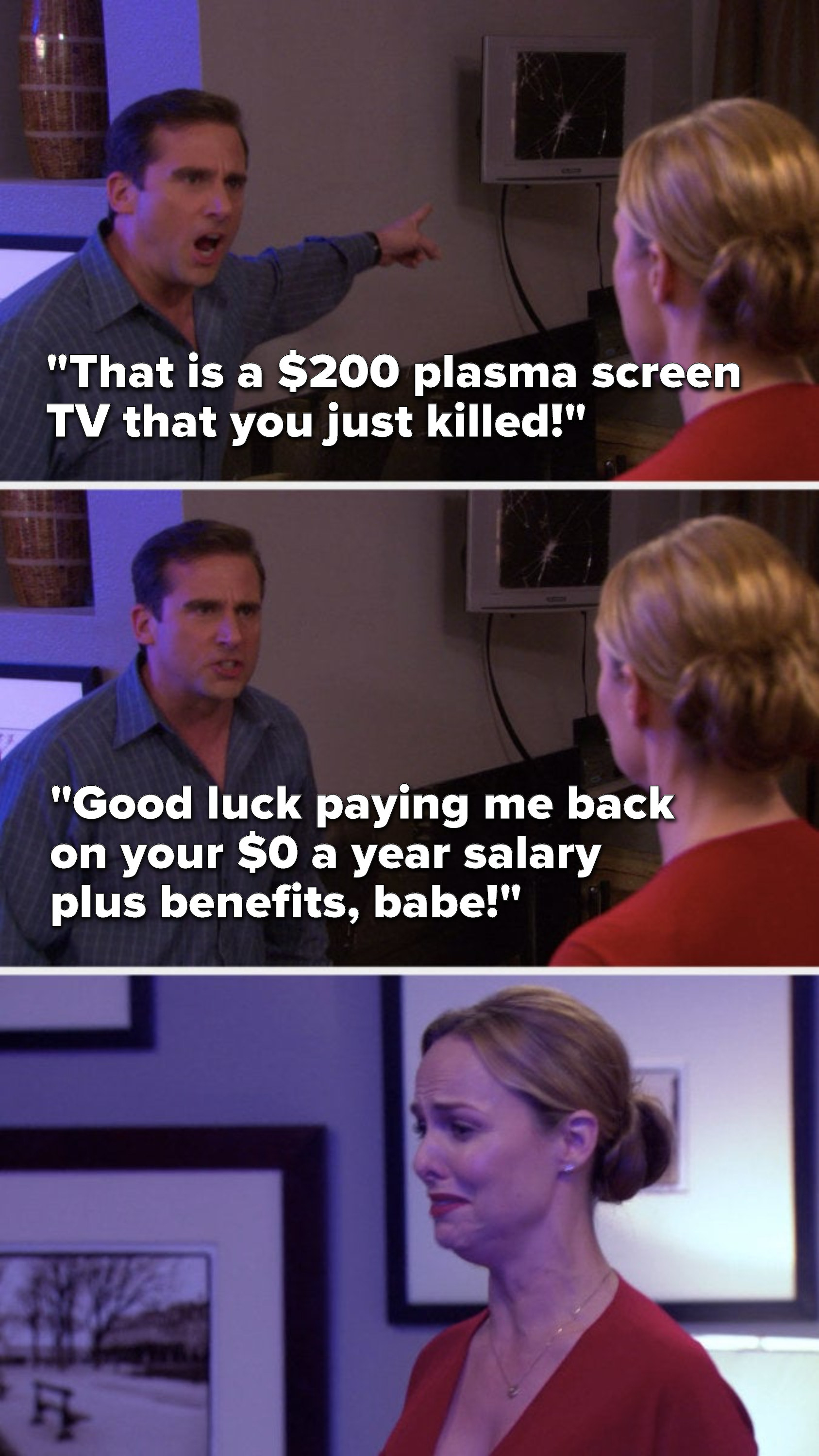 Michael yells, &quot;That is a $200 plasma screen TV that you just killed, Good luck paying me back on your $0 a year salary plus benefits, babe&quot; and Jan cries
