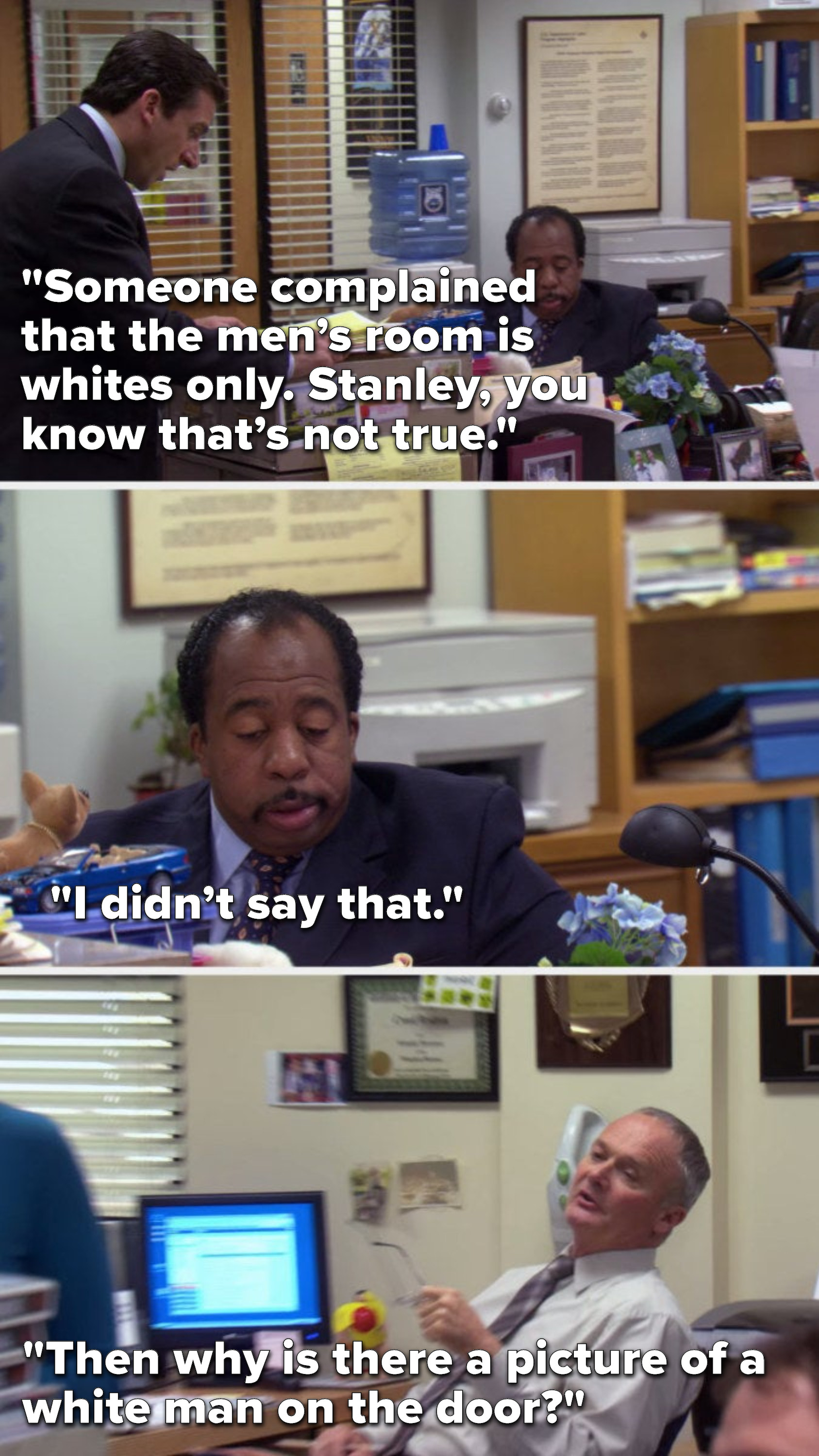 Michael says, &quot;Someone complained that the men’s room is whites only, Stanley, you know that’s not true,&quot; Stanley says, &quot;I didn’t say that&quot; and Creed says, &quot;Then why is there a picture of a white man on the door&quot;