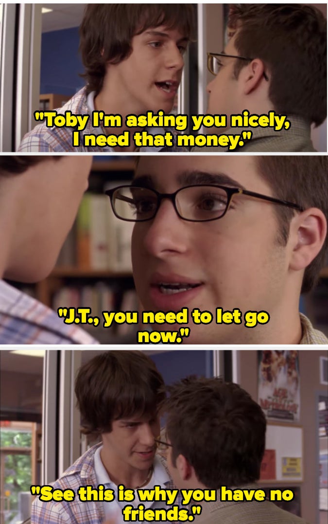 JT asking for money and Toby saying no, and then JT saying he has no friends