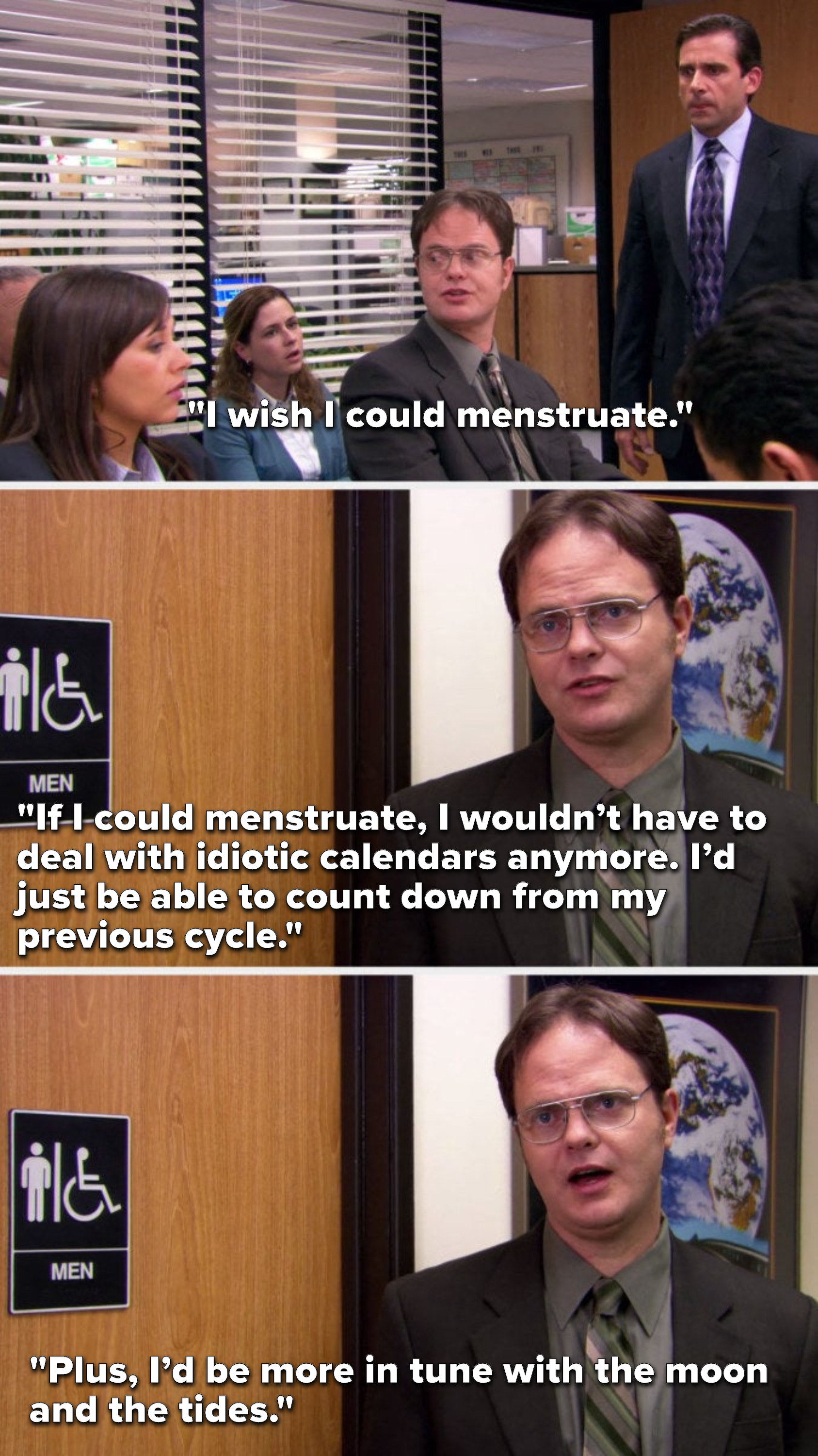 Dwight from The Office saying, I wish I could menstruate, If I could menstruate, I wouldn’t have to deal with idiotic calendars anymore, I’d just be able to count down from my previous cycle, plus, I’d be more in tune with the moon and the tides