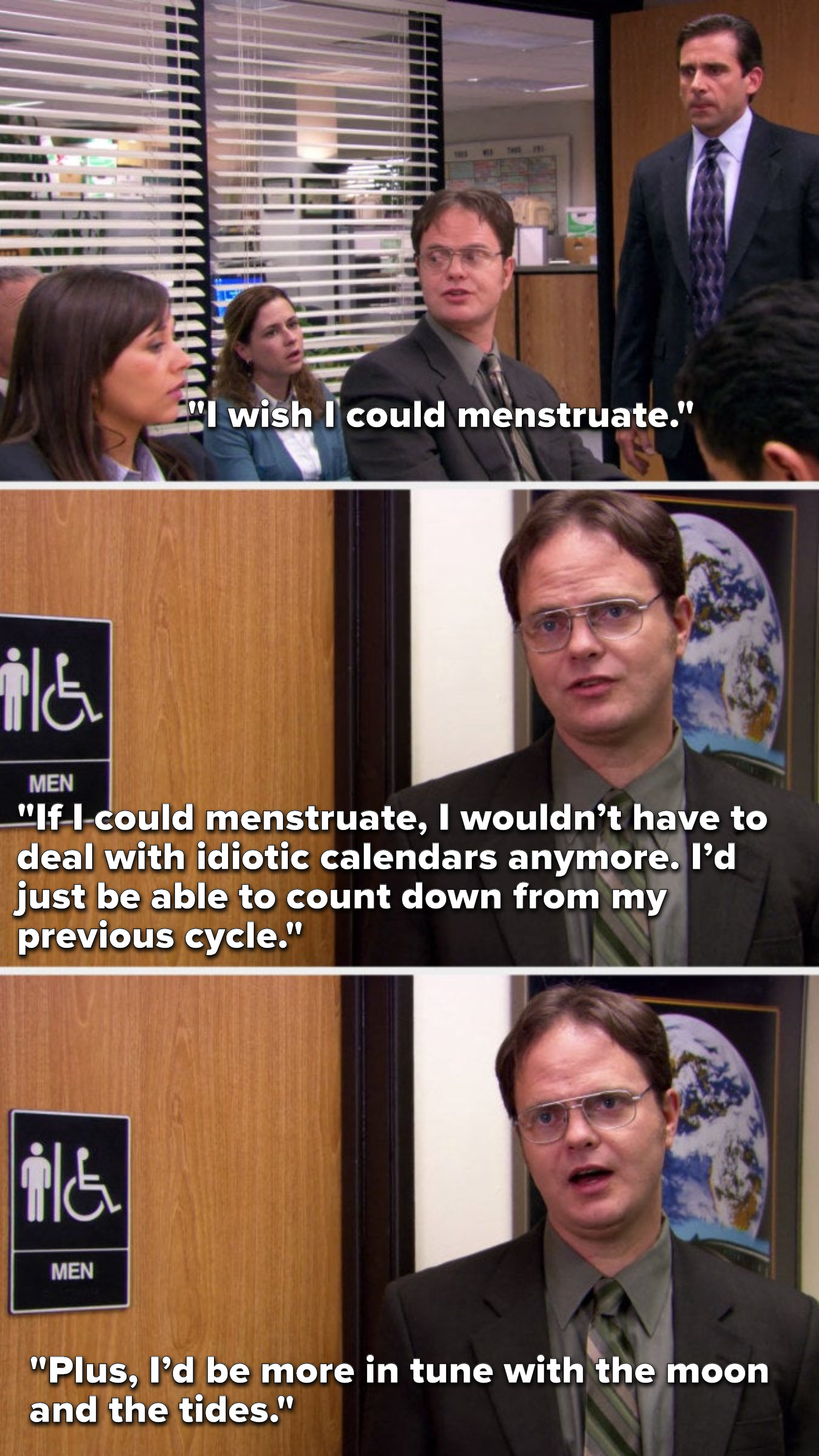 Dwight says, I wish I could menstruate, If I could menstruate, I wouldn’t have to deal with idiotic calendars anymore, I’d just be able to count down from my previous cycle, plus, I’d be more in tune with the moon and the tides