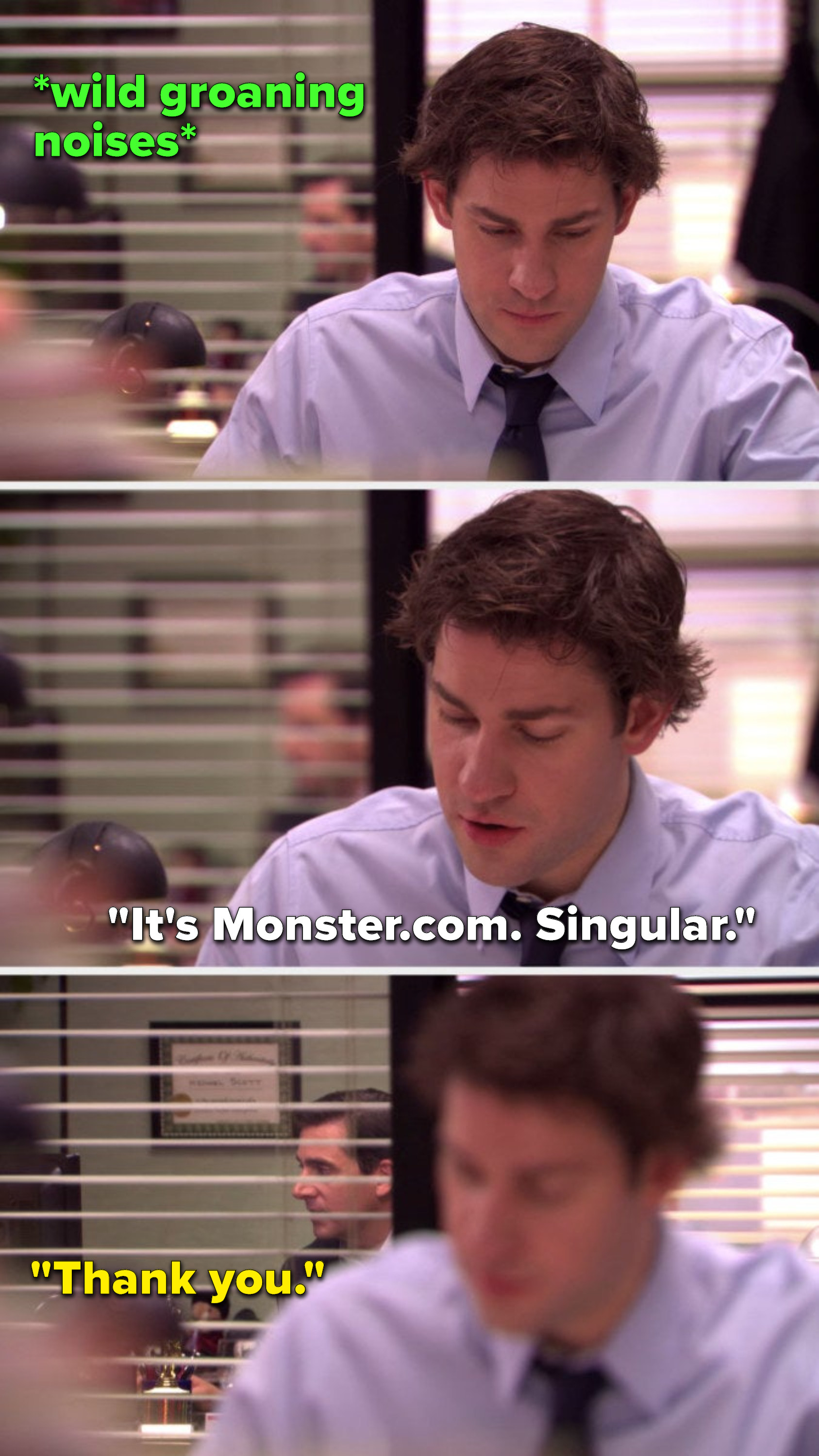 There are wild groaning noises coming from Michael&#x27;s office, Jim says, &quot;It&#x27;s Monster dot com, singular,&quot; and Michael says, &quot;Thank you&quot;