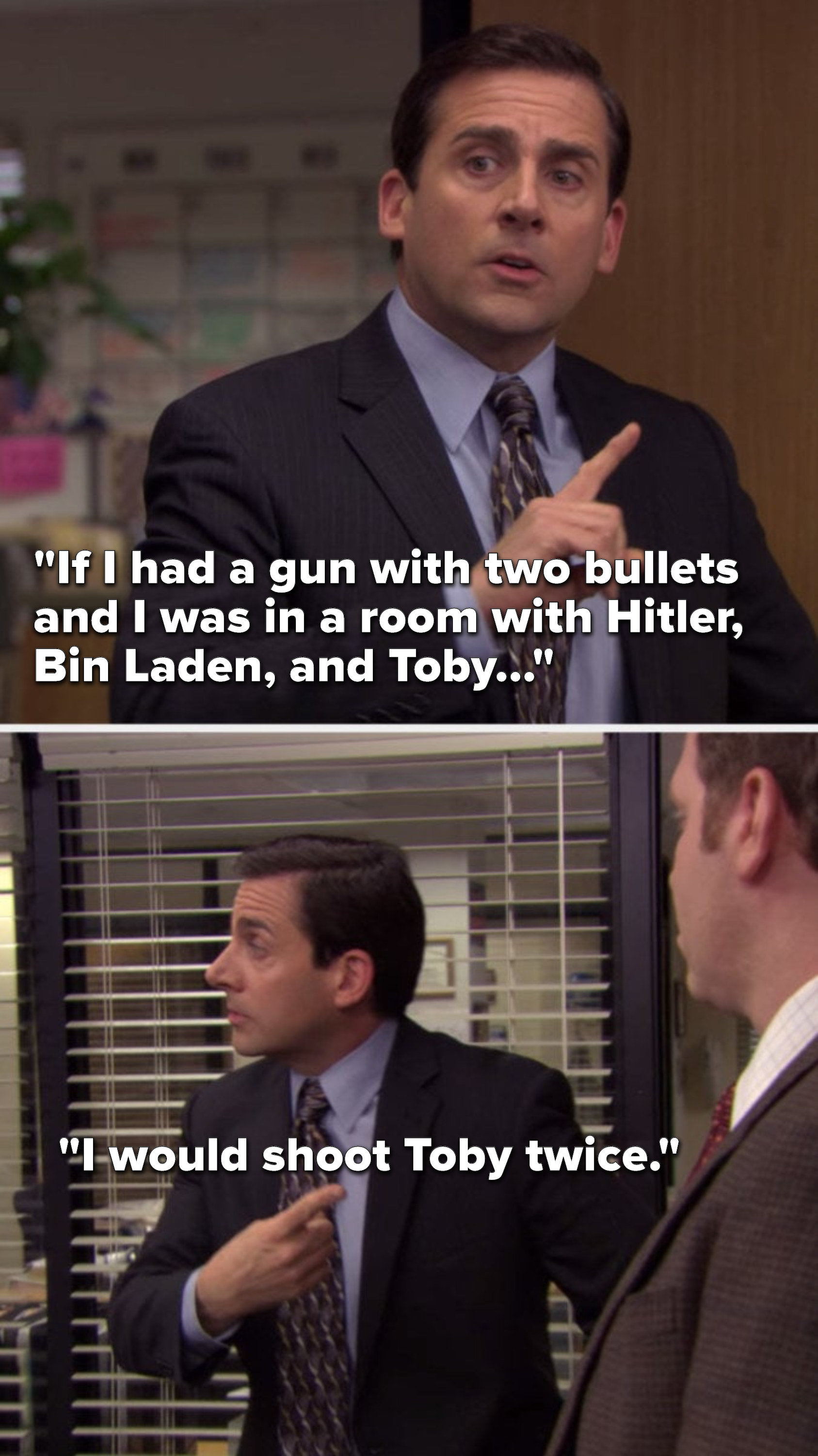 Michael from The Office says, If I had a gun with two bullets and I was in a room with Hitler, Bin Laden, and Toby, I would shoot Toby twice