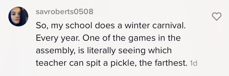 &quot;So, my school does a winter carnival. Every year. One of the games in the assembly, is literally seeing which teacher can spit a pickle, the farthest&quot;