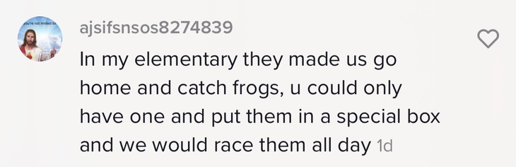 &quot;In my elementary they made us go home and catch frogs, u could only have one and put them in a special box and we would race them all day&quot;