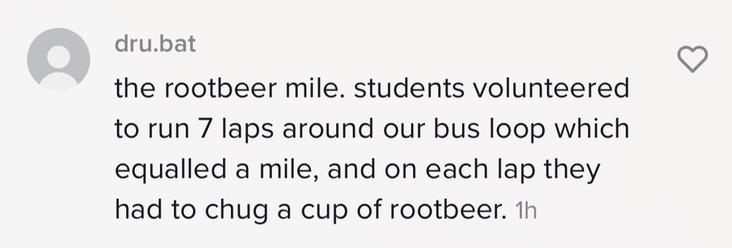 &quot;the rootbeer mile. students volunteered to run 7 laps around our bus loop which equalled a mile, and on each lap they had to chug a cup rootbeer&quot;