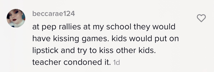 &quot;at pep rallies at my school they would have kissing games. kids would put on lipstick and try to kiss other kids. teacher condoned it.