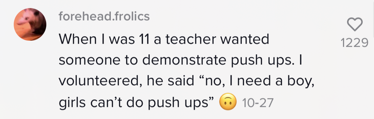&quot;When I was 11 a teacher wanted someone to demonstrate push ups. I volunteered, he said &#x27;no, I need a boy, girls can&#x27;t do push ups&#x27;&quot; [upside-down face emoji]