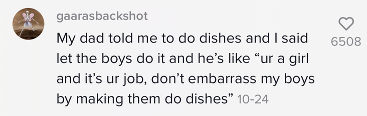 &quot;My dad told me to do dishes and I said let the boys do it and he&#x27;s like &#x27;ur a girl and it&#x27;s ur job, don&#x27;t embarrass my boys by making them do dishes&#x27;&quot;