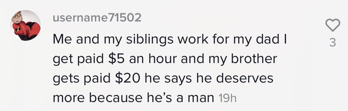 &quot;Me and my siblings work for my dad I get paid $5 an hour and my brother gets paid $20 he says he deserves more because he&#x27;s a man&quot;