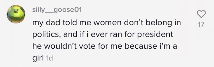 my dad told me women don&#x27;t belong in politics, and if i ever ran for president he wouldn&#x27;t vote for me because i&#x27;m a girl&quot;