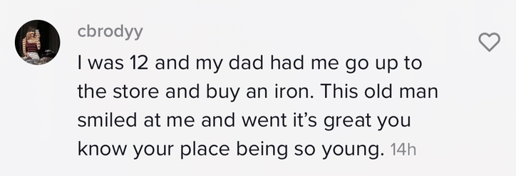 I was 12 and my dad had me go up to the store and buy an iron. This old man smiled at me and went it&#x27;s great you know your place being so young