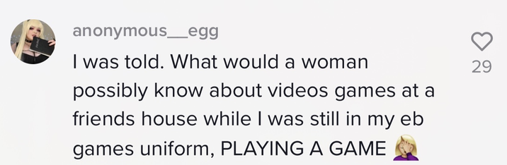 I was told what would a woman possibly know about videos games at a friends house while I was still in my eb games uniform, PLAYING A GAME [woman face palming emoji]