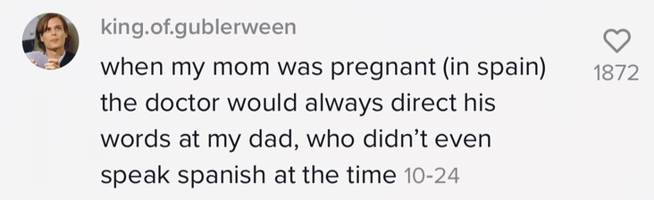 when my mom was pregnant (in spain) the doctor would always direct his words at my dad, who didn&#x27;t even speak spanish at the time