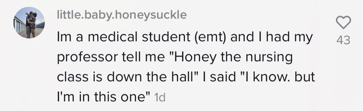 I&#x27;m a medical student (emt) and I had my professor tell me &#x27;Honey the nursing class is down the hall&#x27; I said I know but I&#x27;m in this one&#x27;