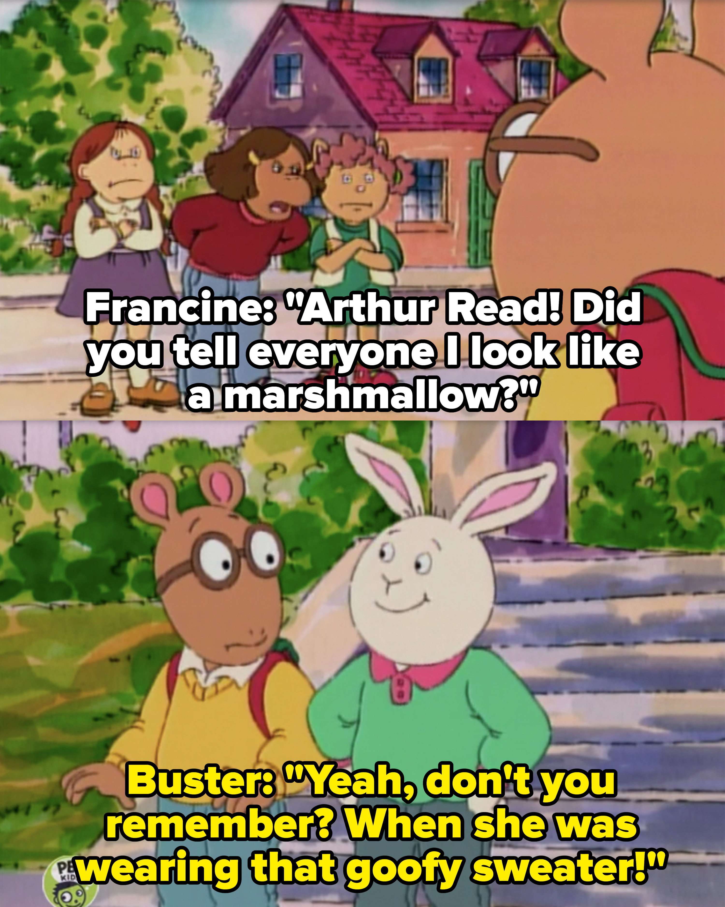 Francine: &quot;Arthur Read! Did you tell everyone I look like a marshmallow?&quot; Buster: &quot;Yeah don&#x27;t you remember? When she was wearing that goofy sweater&quot;