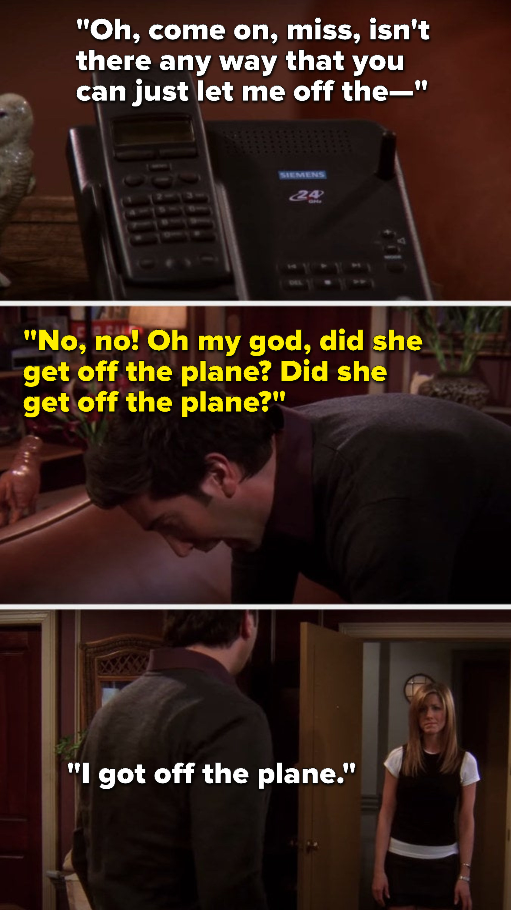 Rachel in her message says, &quot;Oh, come on, miss, isn&#x27;t there any way that you can just let me off the—&quot; Ross says, &quot;No, no, oh my god, did she get off the plane, did she get off the plane,&quot; and Rachel shows up in his doorway and says, &quot;I got off the plane&quot;