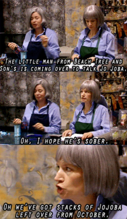 Image set of Prue and Trude in their store, the text reads &quot;the little man from Beach Tree and Son&#x27;s is coming over to talk jojoba&quot;; &quot;Oh, I hope he&#x27;s sober&quot;; &quot;Oh we&#x27;ve got stacks of jojoba left over from October&quot;
