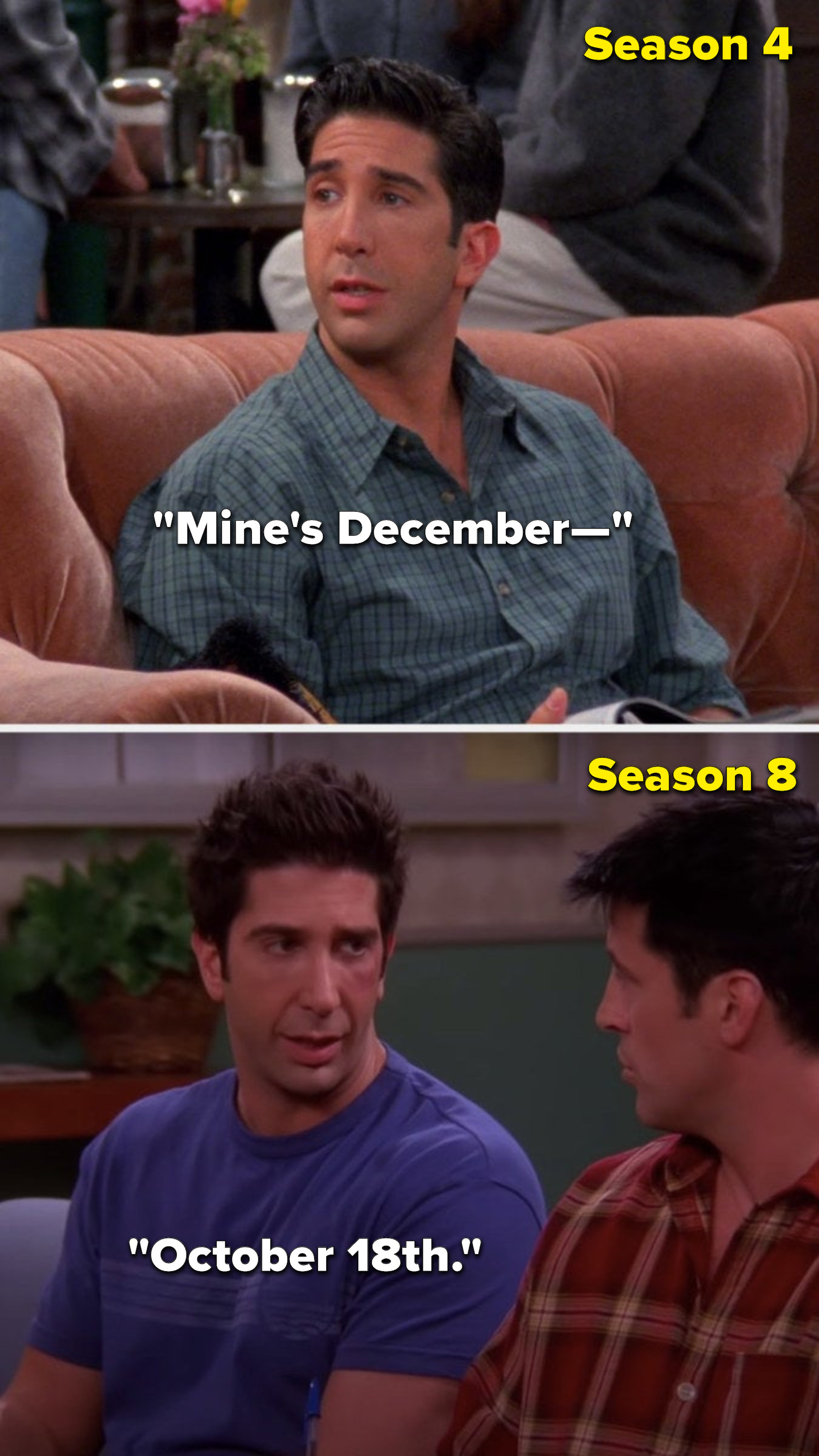 In Season 4, Ross says, &quot;Mine&#x27;s December—&quot; and in Season 8, he says &quot;October 18th&quot;
