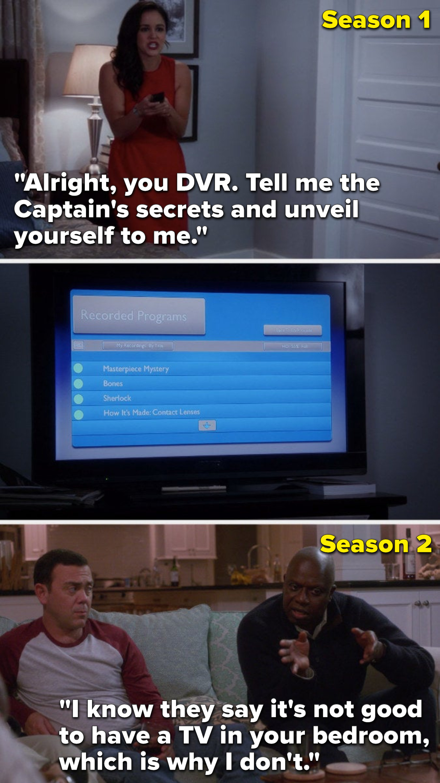 In Season 1, Amy&#x27;s in Holt&#x27;s bedroom and says, &quot;Alright, you DVR, tell me the Captain&#x27;s secrets and unveil yourself to me,&quot; but in Season 2 Holt says, &quot;I know they say it&#x27;s not good to have a TV in your bedroom, which is why I don&#x27;t&quot;