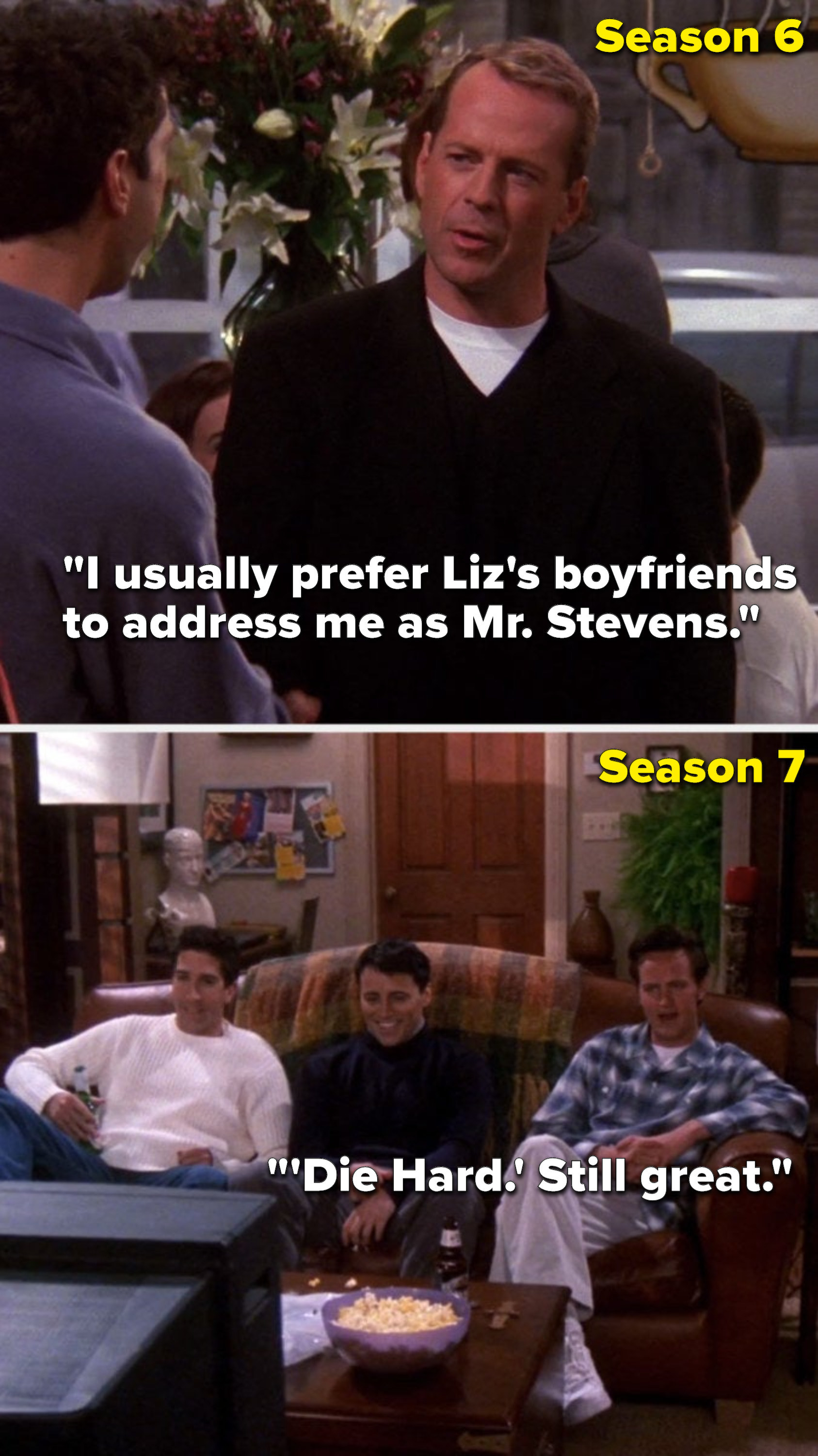 In Season 6 Bruce Willis&#x27;s character on &quot;Friends&quot; says, &quot;I usually prefer Liz&#x27;s boyfriends to address me as Mister Stevens,&quot; then in Season 7 Chandler says, &quot;&#x27;Die Hard,&#x27; still great&quot;