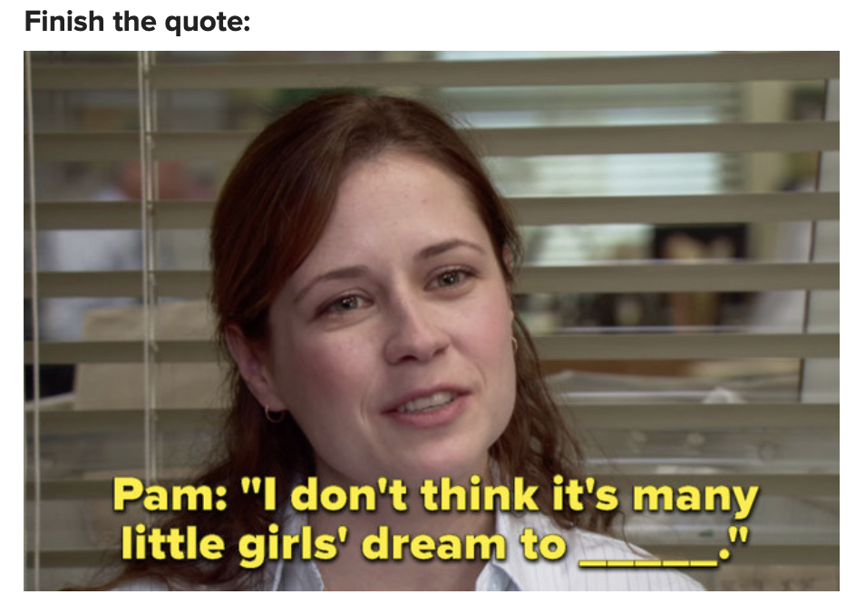 A fill-in-the-blank Pam Beesly quote from the pilot episode, which is: &quot;I don&#x27;t think it&#x27;s many little girls&#x27; dream to _____&quot;