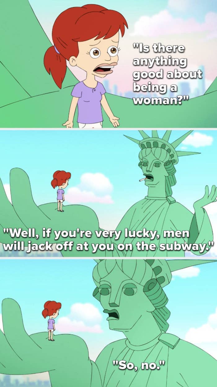 On Big Mouth, Jessi asks, Is there anything good about being a woman, and the Statue of Liberty says, Well, if you&#x27;re very lucky, men will jack off at you on the subway, so, no