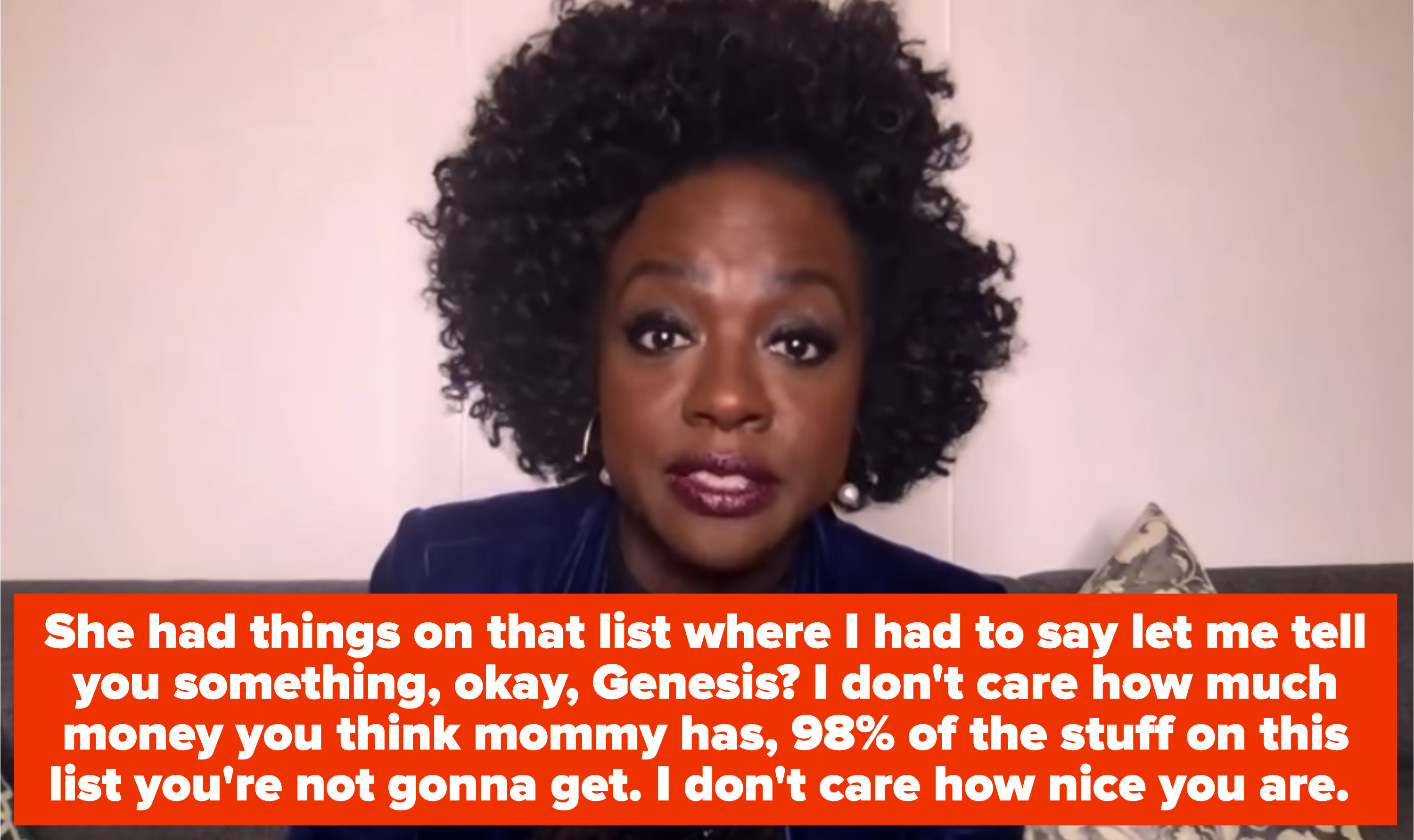 Viola Davis saying "She had things on that list where I had to say let me tell you something, okay, Genesis? I don't care how much money you think mommy has, 98% of the stuff on this list you're not gonna get, I don't care how nice you are"