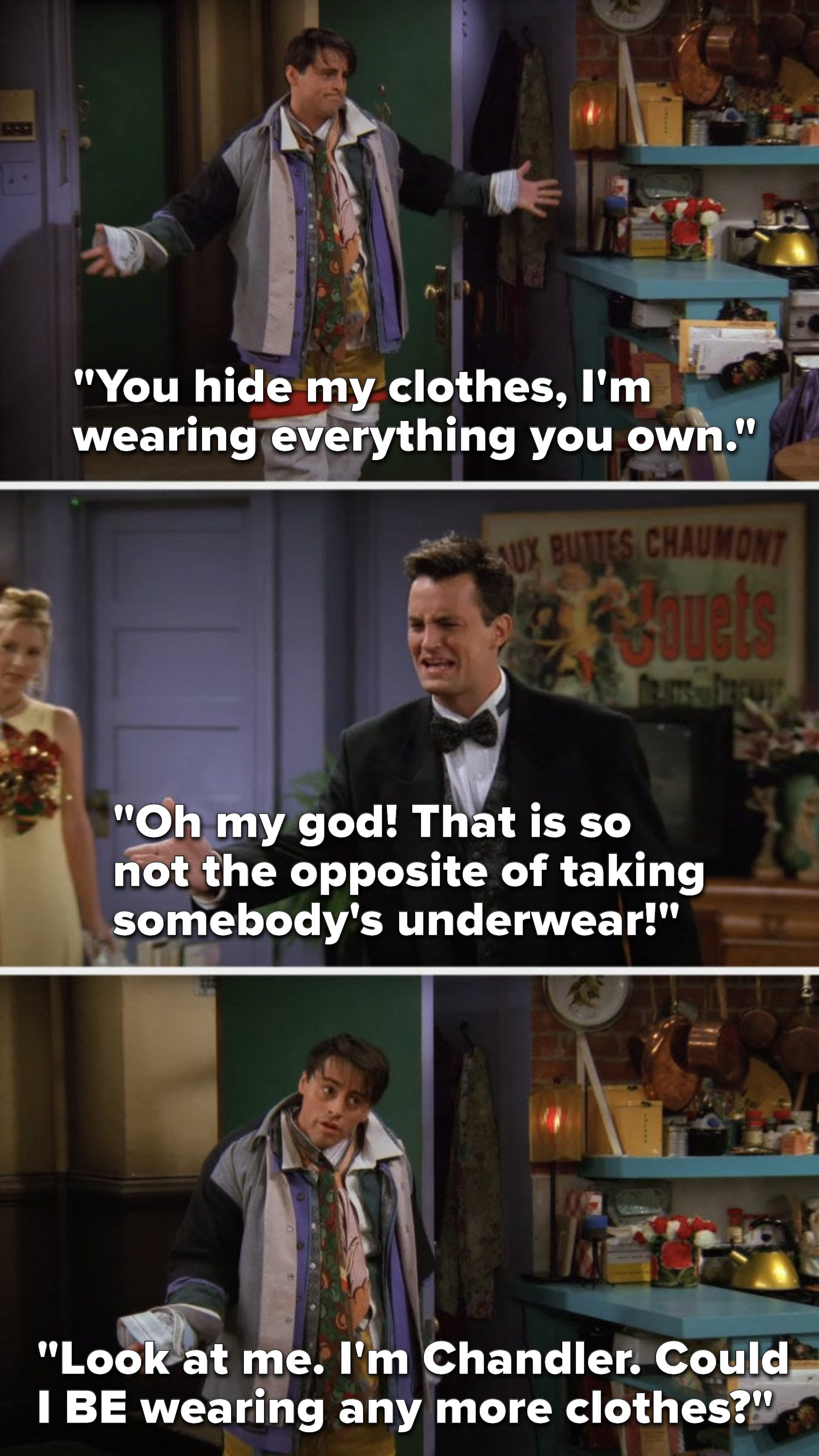 Joey says, &quot;You hide my clothes, I&#x27;m wearing everything you own,&quot; Chandler says, &quot;Oh my god, that is so not the opposite of taking somebody&#x27;s underwear,&quot; and Joey says, &quot;Look at me, I&#x27;m Chandler, could I be wearing any more clothes&quot;