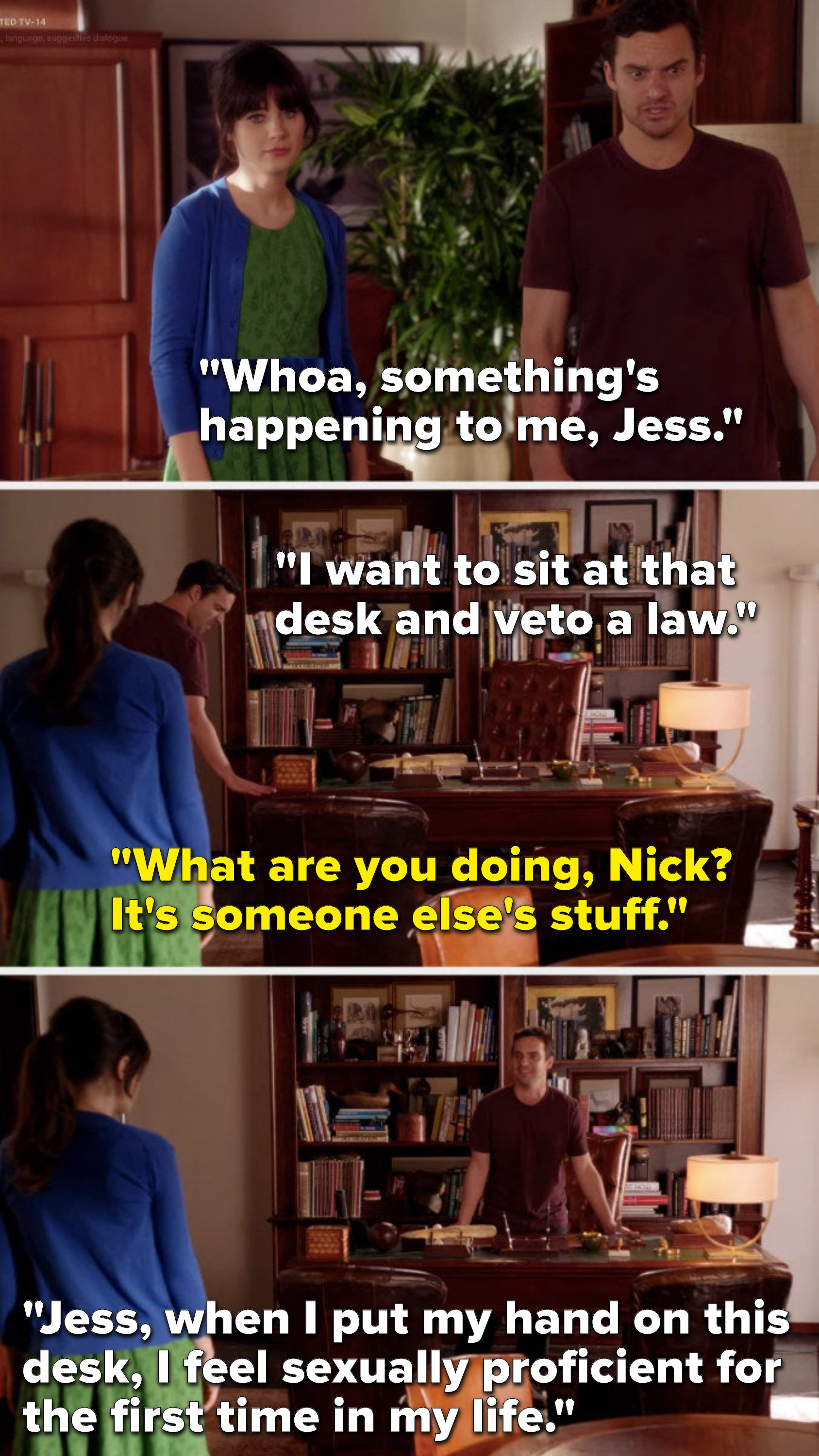 Nick says, Something&#x27;s happening to me, I want to sit at that desk and veto a law, Jess says, What are you doing, it&#x27;s someone else&#x27;s stuff, and he says, When I put my hand on this desk, I feel sexually proficient for the first time in my life