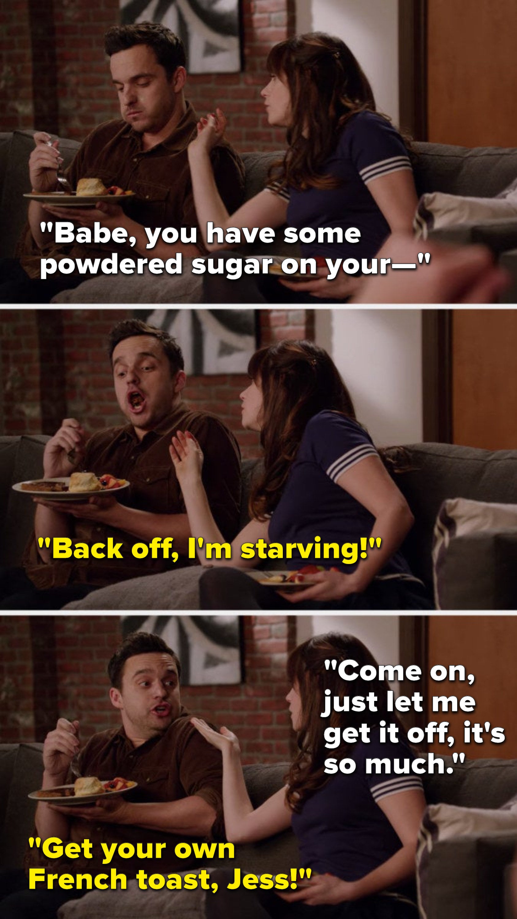 Jess says, "Babe, you have some powdered sugar on your—" Nick says, "Back off, I'm starving," Jess says, "Come on, just let me get it off, it's so much," and Nick says, Get your own French toast, Jess"