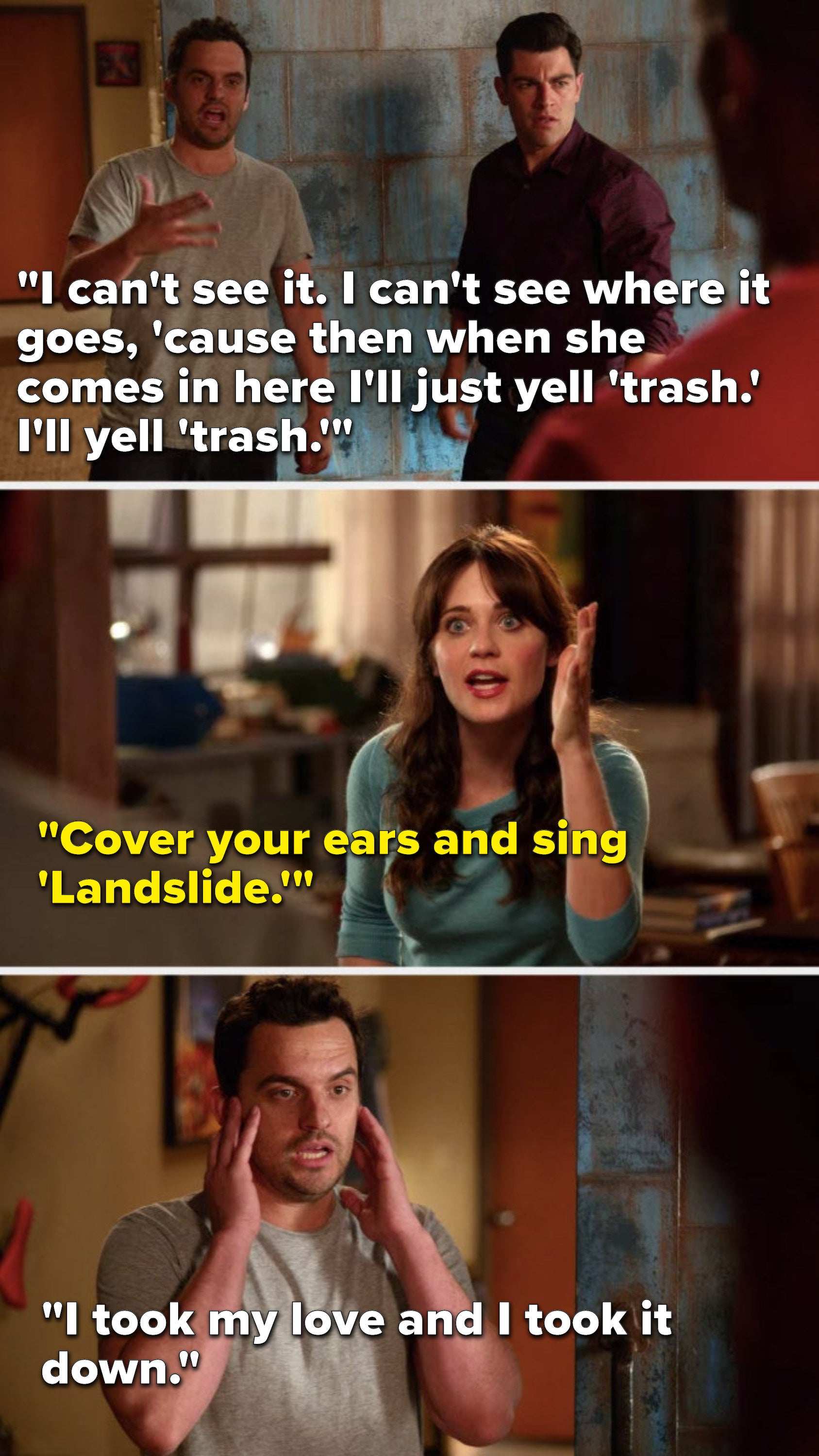 Nick says, "I can't see it, I can't see where it goes, 'cause then when she comes in here I'll just yell 'trash,' I'll yell 'trash,'" Jess says, "Cover your ears and sing Landslide," and Nick covers his ears and sings, "I took my love and I took it down"