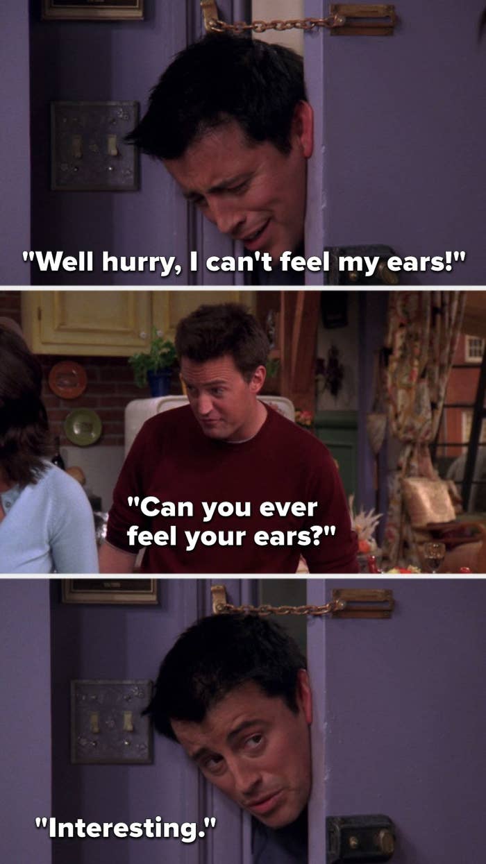Joey says, &quot;Well hurry, I can&#x27;t feel my ears,&quot; Chandler says, &quot;Can you ever feel your ears,&quot; and Joey says, &quot;Interesting&quot;