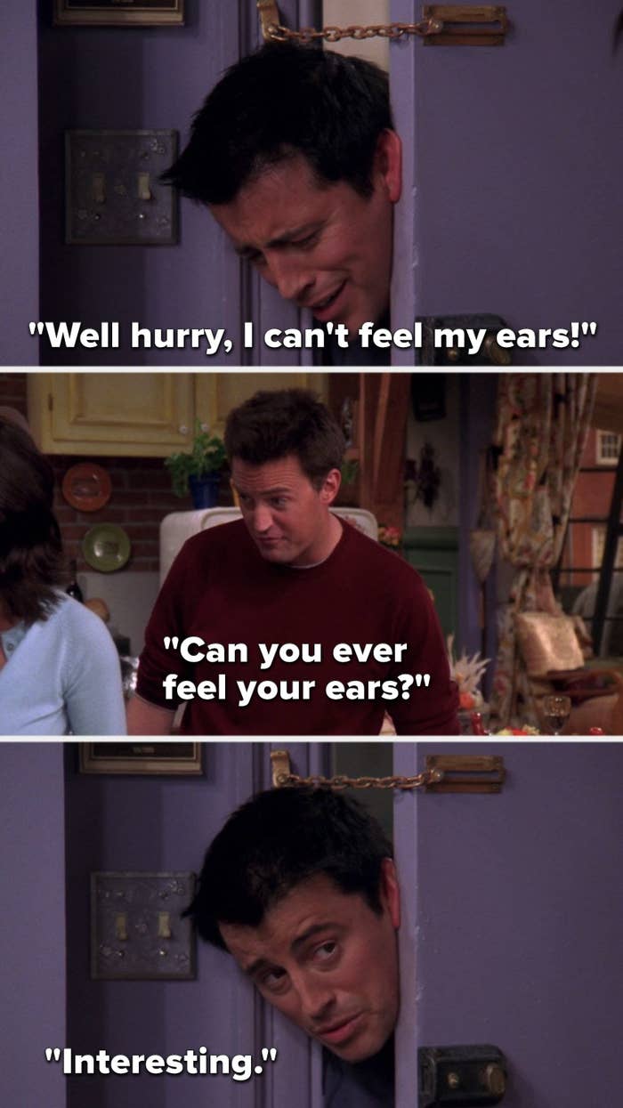 Joey says, "Well hurry, I can't feel my ears," Chandler says, "Can you ever feel your ears," and Joey says, "Interesting"