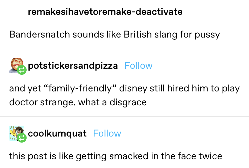 someone says &quot;Bandersnatch sounds like British slang for pussy&quot; and another says &quot;and yet family-friendly disney still hired him to play Dr. Strange&quot; and another says &quot;this post is like getting smacked in the face twice&quot;