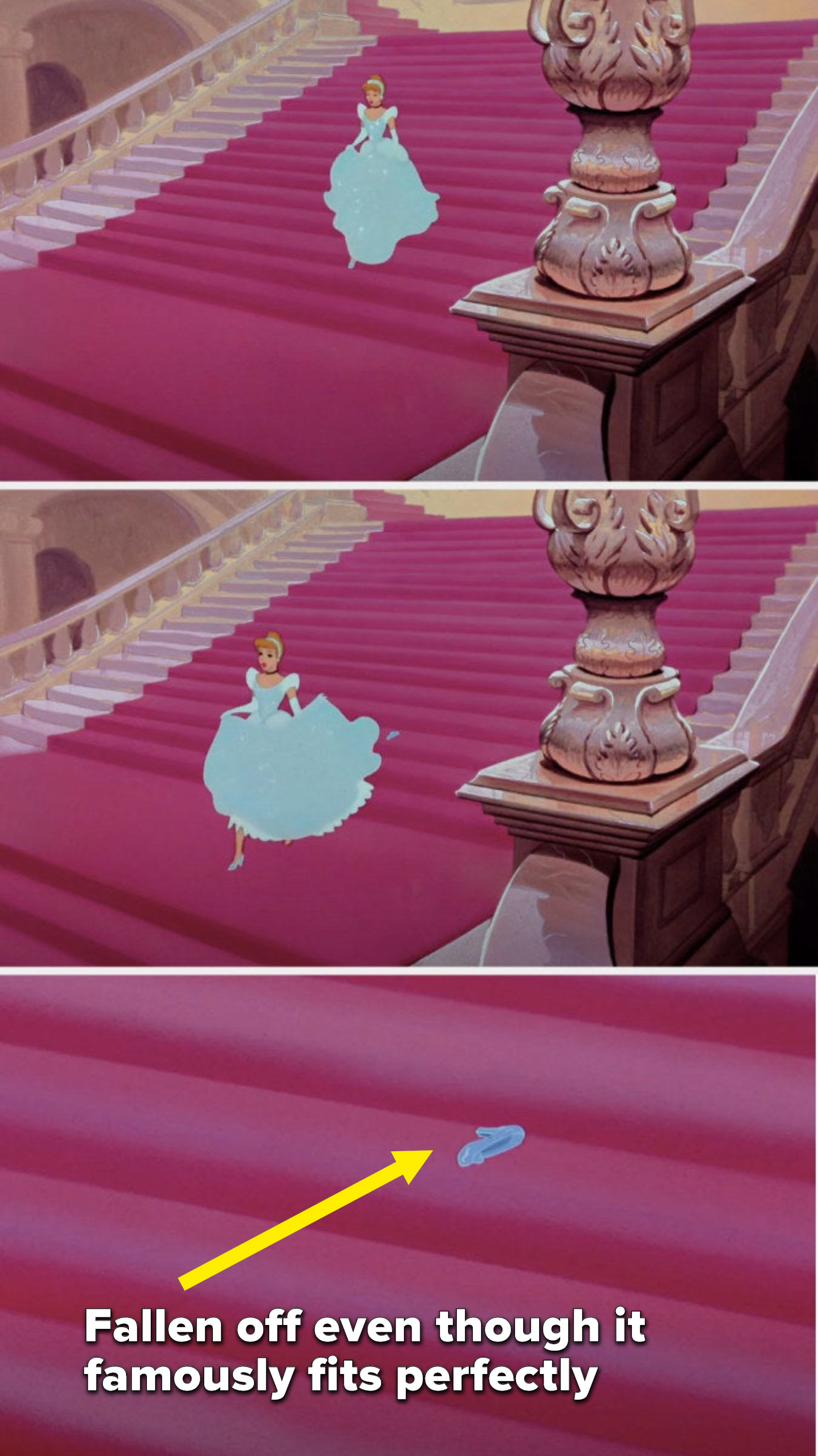 Cinderella runs down the staircase and her glass slipper falls off, even though it famously fits perfectly