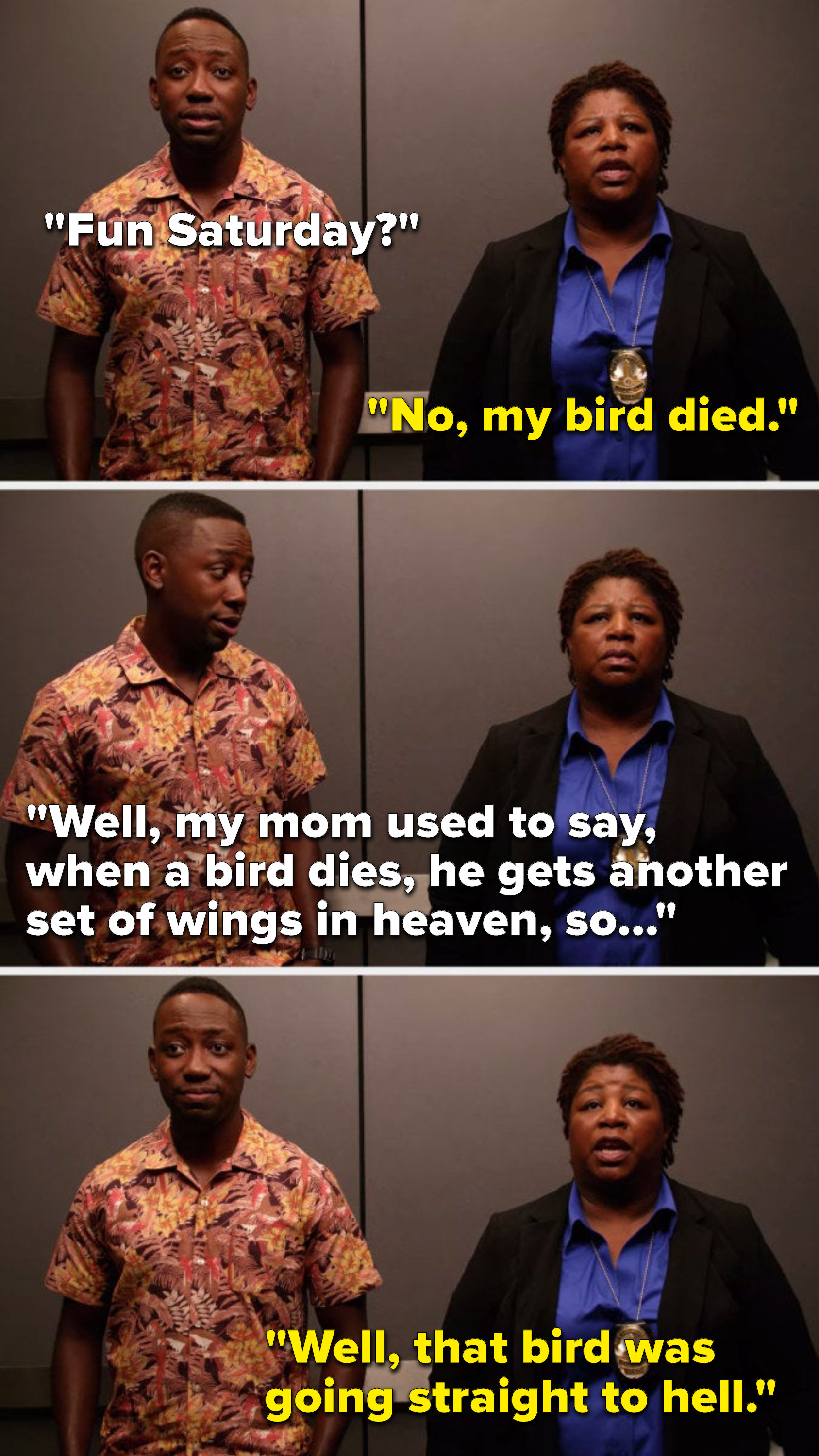 Winston asks, Fun Saturday, Dorado says, No, my bird died, Winston says, Well, my mom used to say, when a bird dies, he gets another set of wings in heaven, so, and Dorado says, Well, that bird was going straight to hell