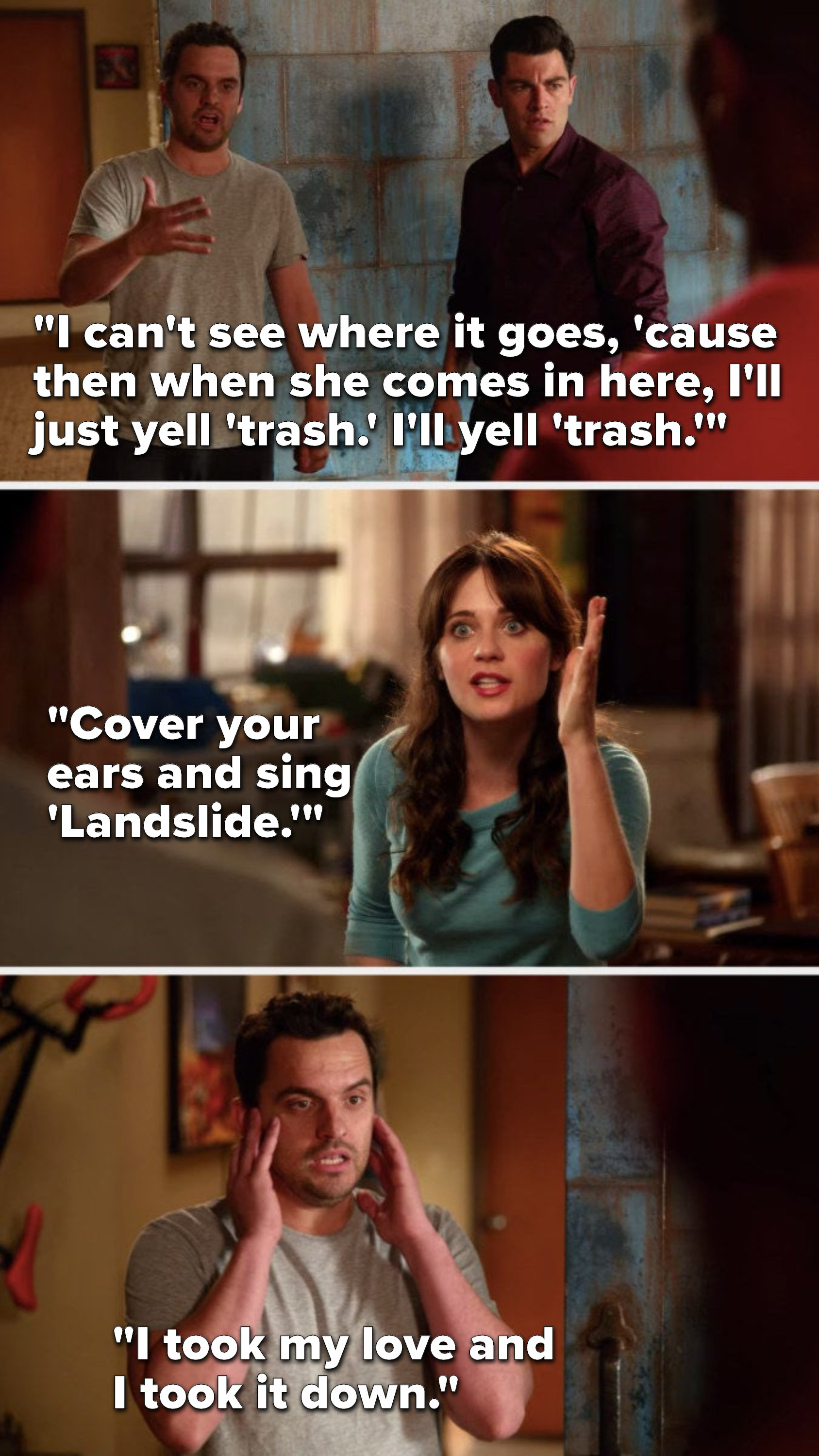 Nick says, &quot;I can&#x27;t see where it goes, &#x27;cause then when she comes in here, I&#x27;ll just yell &#x27;trash.&#x27; I&#x27;ll yell &#x27;trash.,&quot; Jess says, &quot;Cover your ears and sing &#x27;Landslide,&#x27;&quot; and Nick sings, &quot;I took my love and I took it down&quot;