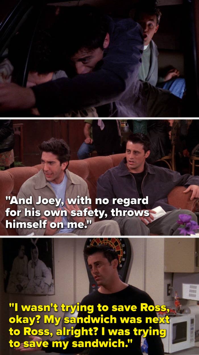 On Friends, Joey lunges over Ross in a police car, later Ross says, Joey, with no regard for his own safety, throws himself on me, later Joey says, I wasn&#x27;t trying to save Ross, okay, my sandwich was next to Ross, alright, I was trying to save my sandwich