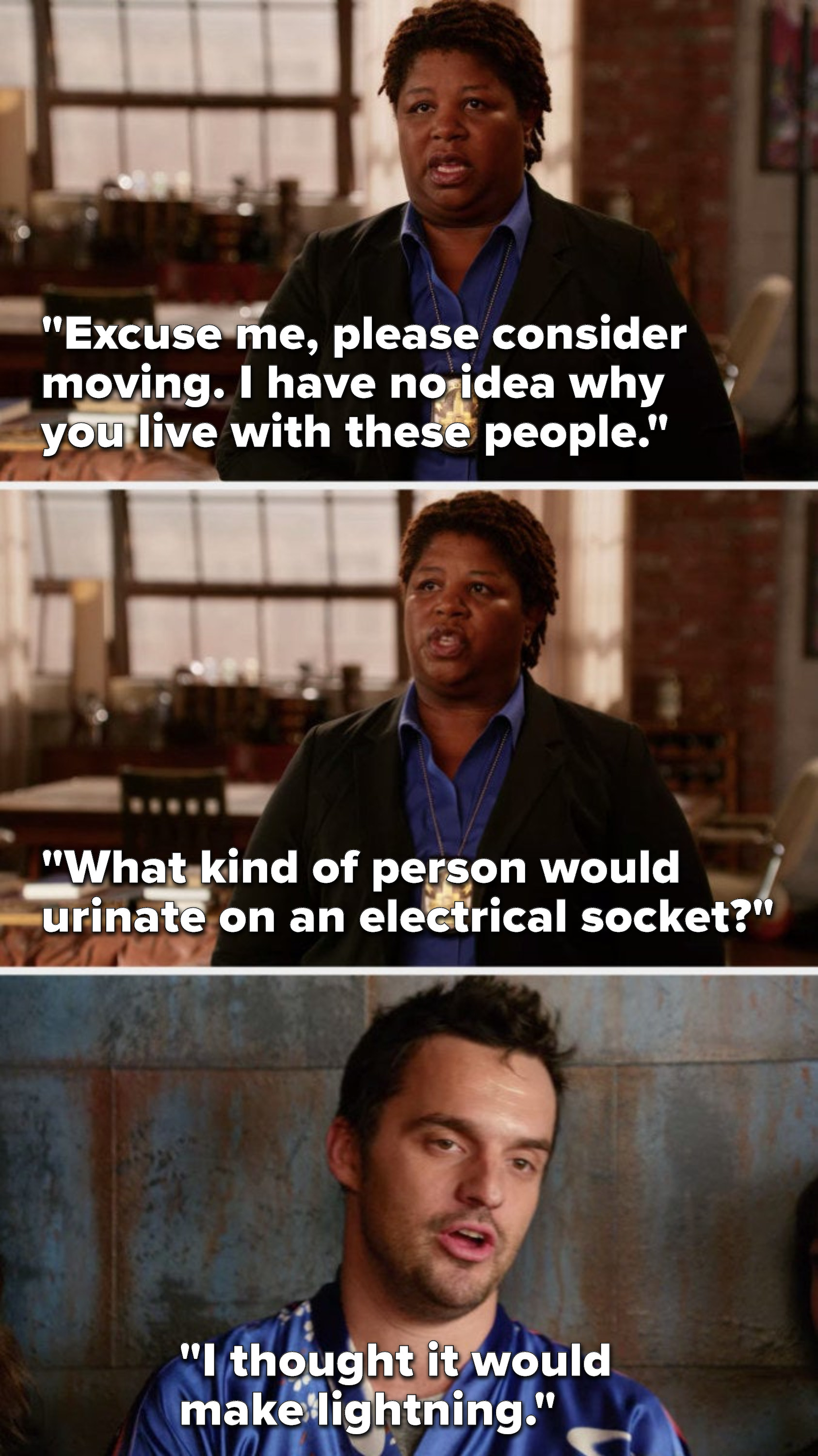 Dorado says, &quot;Excuse me, please consider moving, I have no idea why you live with these people, what kind of person would urinate on an electrical socket,&quot; and Nick says, &quot;I thought it would make lightning&quot;