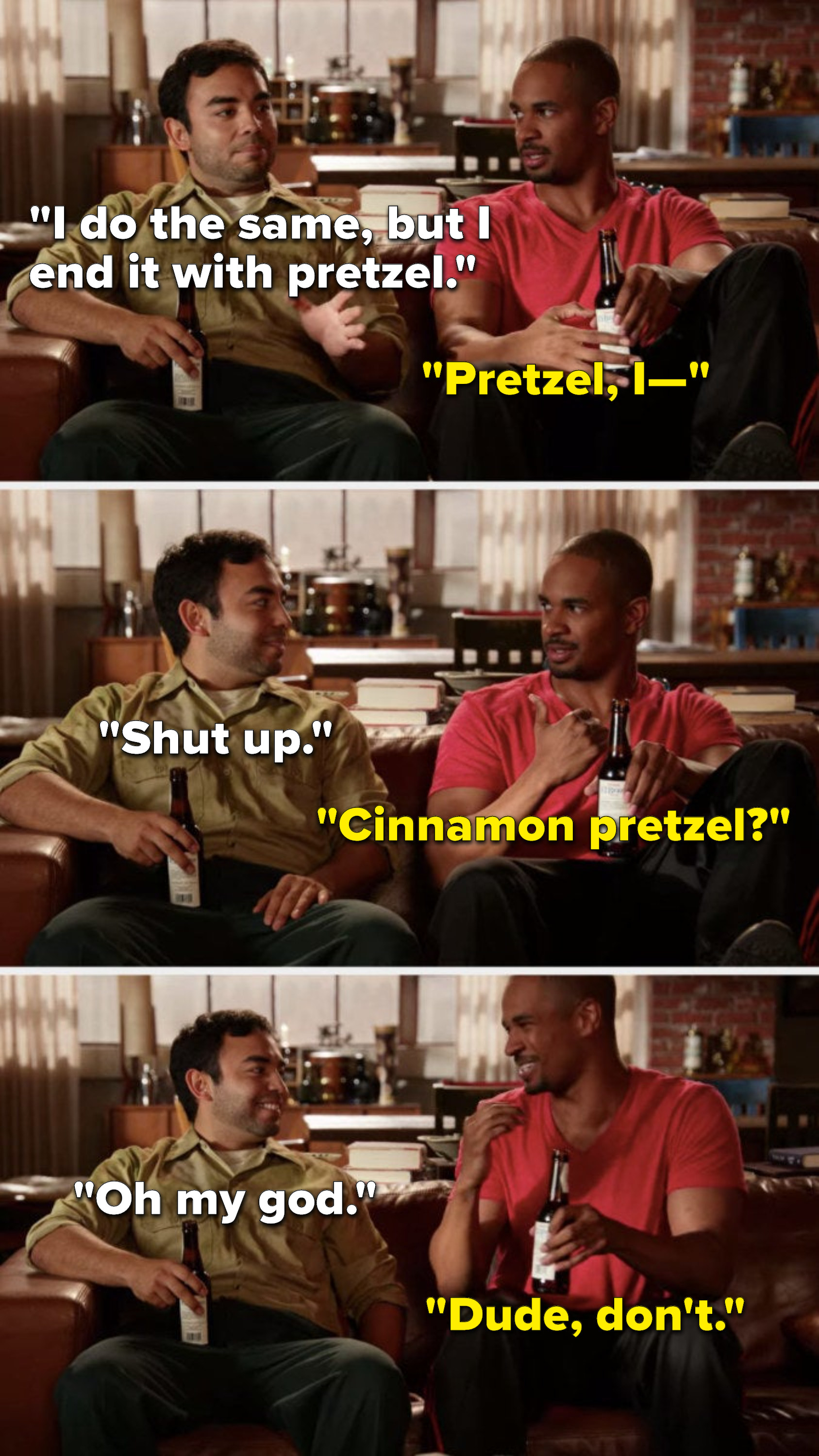 José says, &quot;I do the same, but I end it with pretzel,&quot; Coach says, &quot;Pretzel, I—,&quot; José says, &quot;Shut up,&quot; Coach asks, &quot;Cinnamon pretzel,&quot; José says, &quot;Oh my god,&quot; and Coach says, &quot;Dude, don&#x27;t&quot;