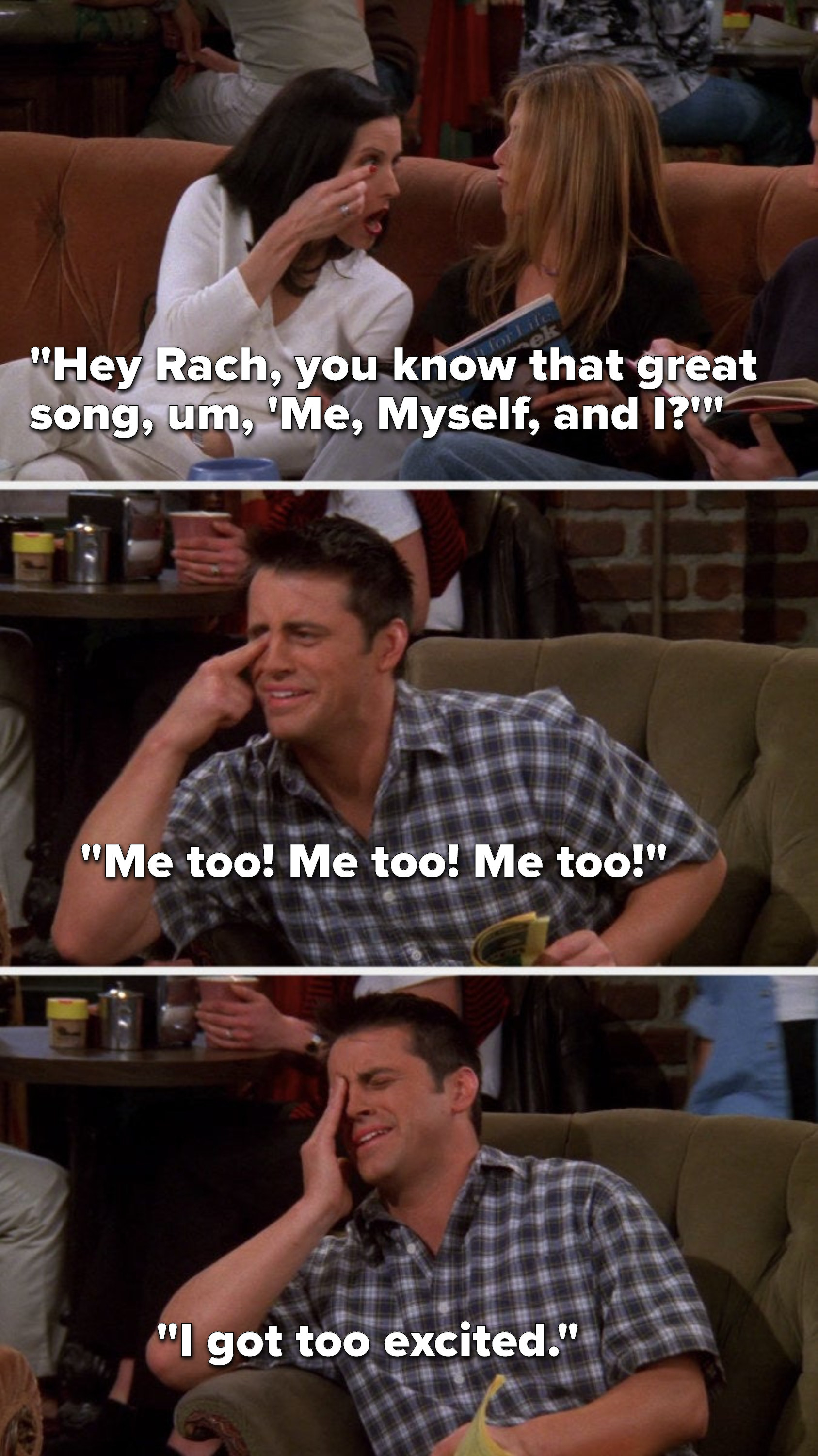 Monica says, &quot;Hey Rach, you know that great song, um, &#x27;Me, Myself, and I&quot; and touches her eye, Joey says &quot;Me too, me too, me too&quot; and touches his eye, then in pain he says, &quot;I got too excited&quot;