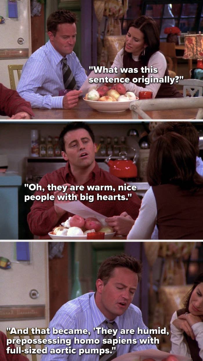 Monica says, &quot;What was this sentence originally,&quot; Joey says, &quot;Oh, they are warm, nice people with big hearts,&quot; and Chandler says, &quot;And that became, &#x27;They are humid, prepossessing homo sapiens with full-sized aortic pumps&quot;