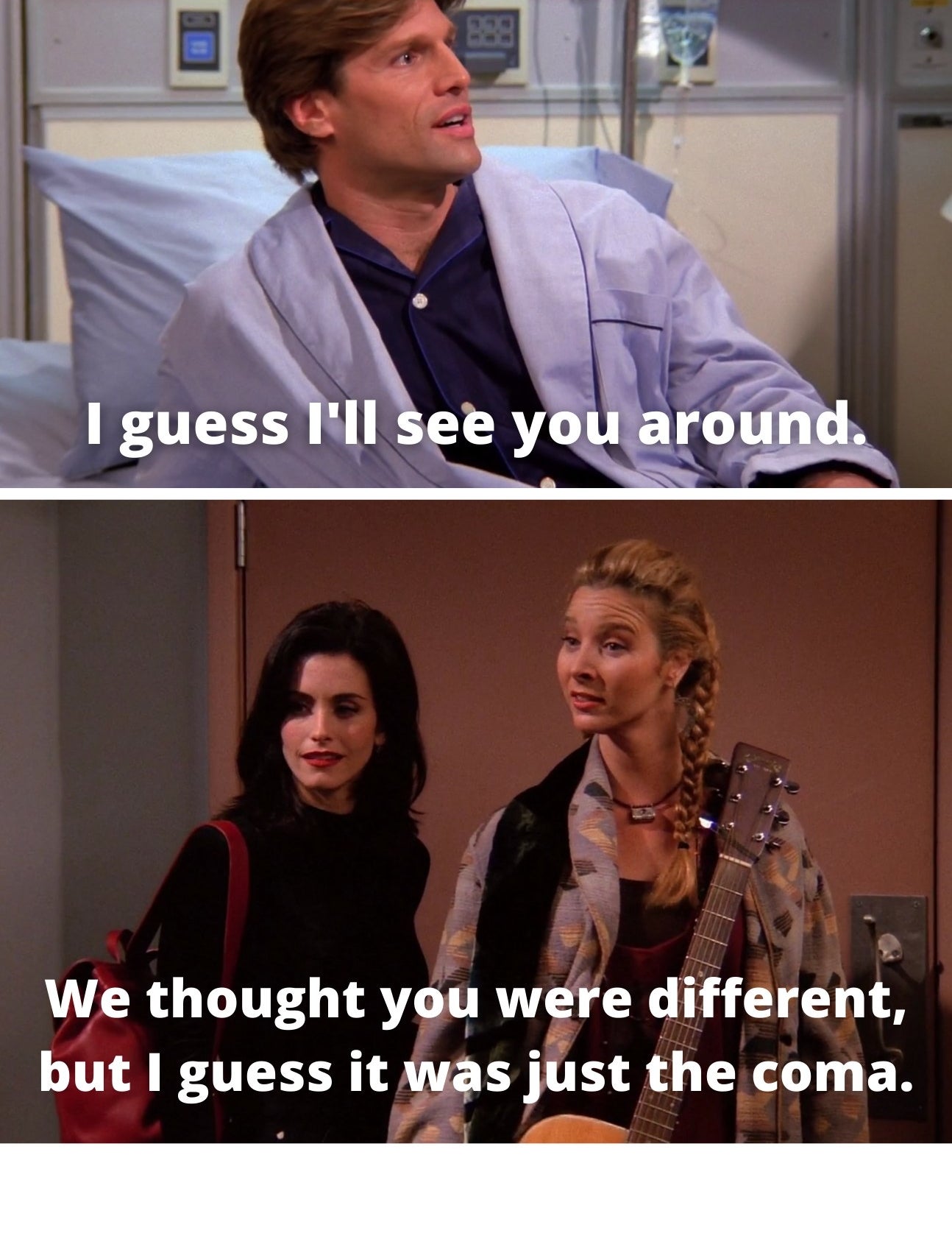 Coma guy saying, &quot;I guess I&#x27;ll see you around&quot; and Phoebe saying, &quot;We thought you were different, but I guess it was just the coma&quot;<br />
