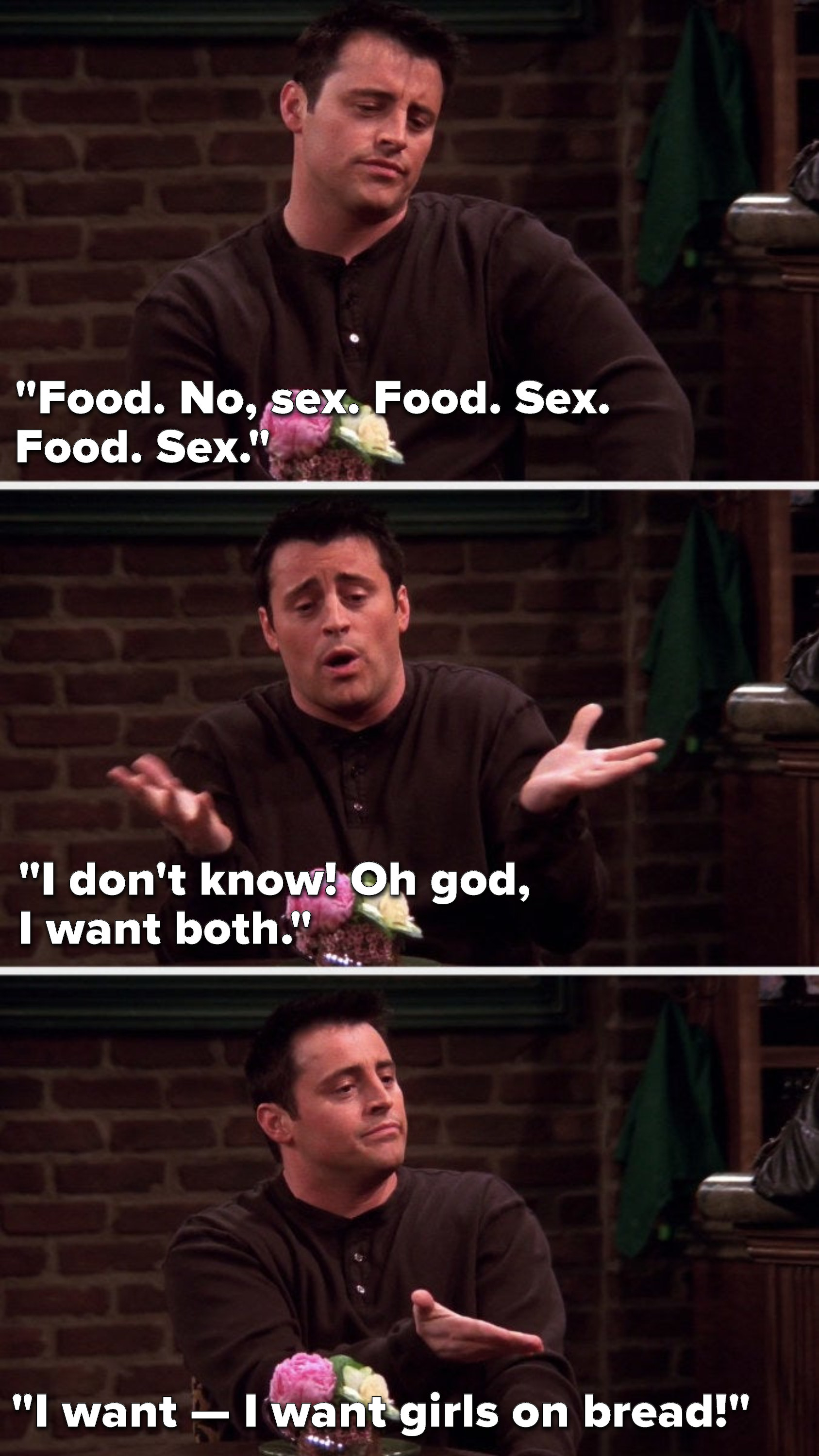 Joey says, &quot;Food, no sex, food, sex, food, sex, I don&#x27;t know, oh god, I want both, I want — I want girls on bread&quot;