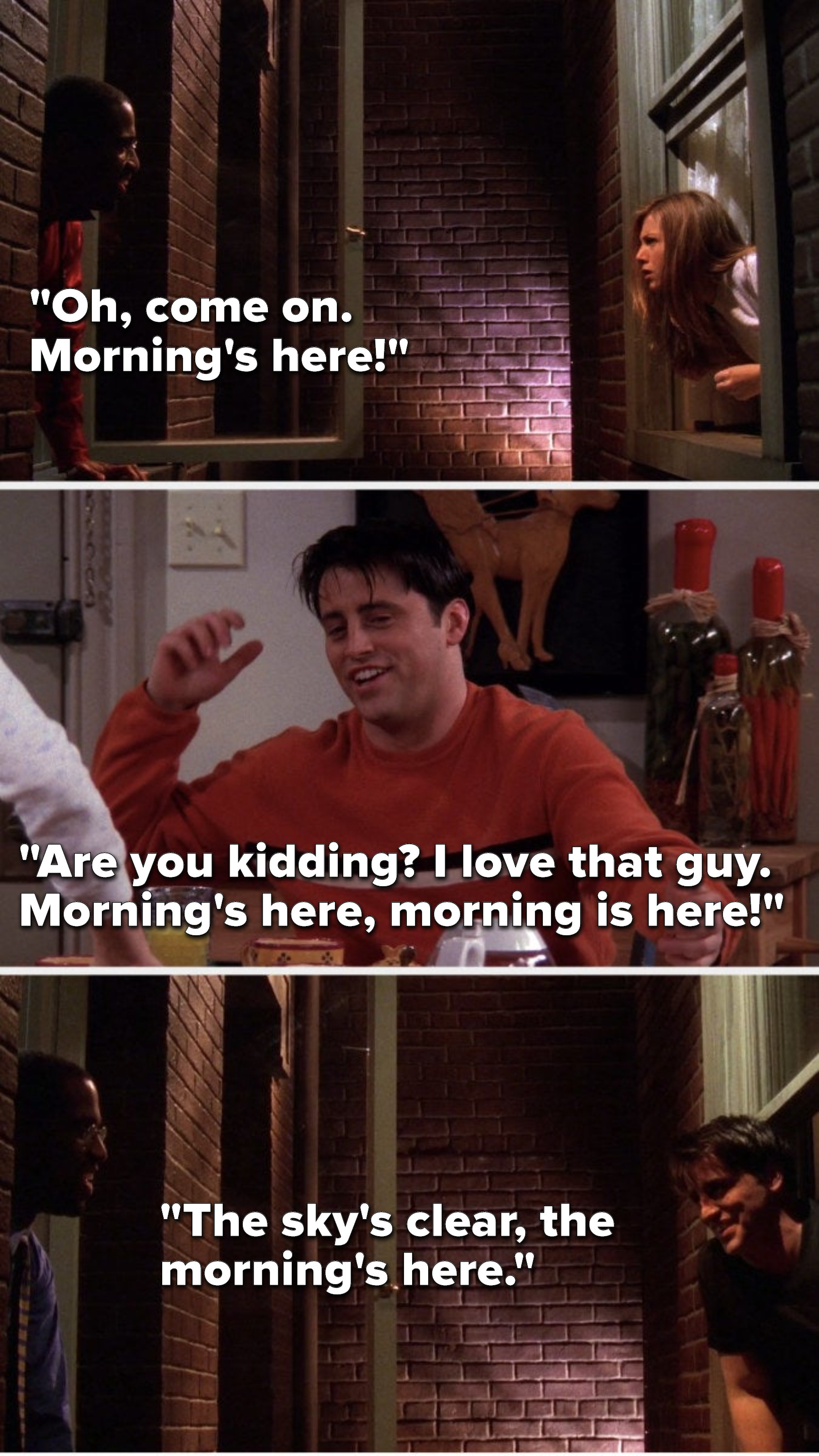 The neighbor says to Rachel, &quot;Oh, come on, morning&#x27;s here,&quot; and later in the apartment Joey says, &quot;Are you kidding, I love that guy, morning&#x27;s here, morning is here,&quot; and then Joey and the neighbor sing together, &quot;The sky&#x27;s clear, the morning&#x27;s here&quot;