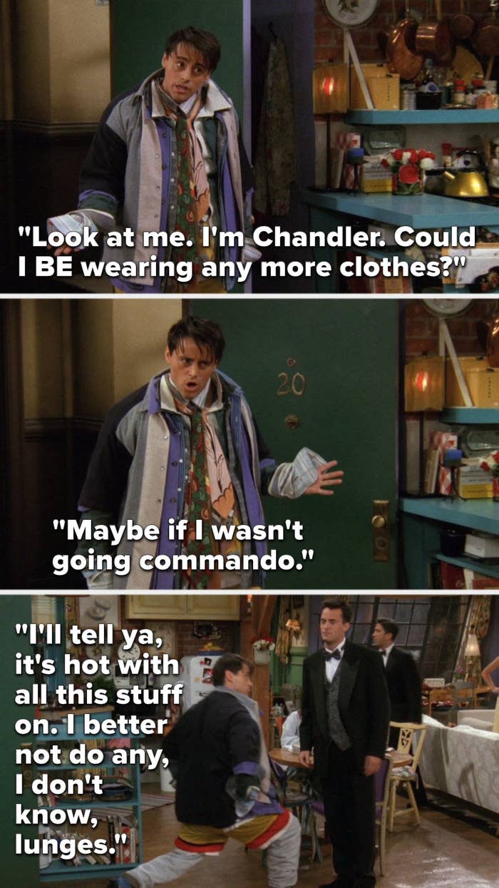Joey says, &quot;Look at me, I&#x27;m Chandler, could I BE wearing any more clothes, maybe if I wasn&#x27;t going commando, I&#x27;ll tell ya, it&#x27;s hot with all this stuff on, I better not do any, I don&#x27;t know, lunges&quot; and he lunges